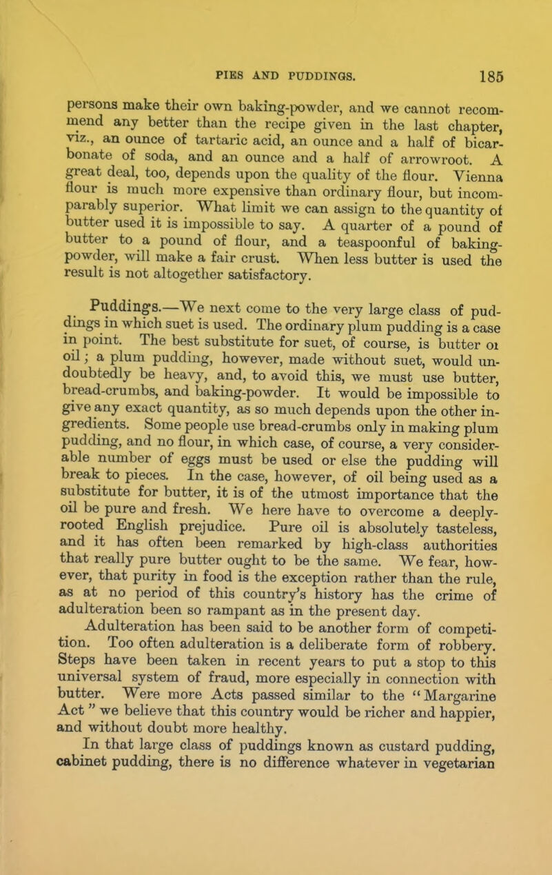 persons make their own baking-powder, and we cannot recom- mend any better than the recipe given in the last chapter, viz., an ounce of tartaric acid, an ounce and a half of bicar- bonate of soda, and an ounce and a half of arrowroot. A great deal, too, depends upon the quality of the flour. Vienna flour is much more expensive than ordinary flour, but incom- parably superior. What limit we can assign to the quantity of butter used it is impossible to say. A quarter of a pound of butter to a pound of flour, and a teaspoonful of baking- powder, will make a fair crust. When less butter is used the result is not altogether satisfactory. Puddings.—We next come to the very large class of pud- dings in which suet is used. The ordinary plum pudding is a case in point. The best substitute for suet, of course, is butter 01 oil; a plum pudding, however, made without suet, would un- doubtedly be heavy, and, to avoid this, we must use butter, bread-crumbs, and baking-powder. It would be impossible to give any exact quantity, as so much depends upon the other in- gredients. Some people use bread-crumbs only in making plum pudding, and no flour, in which case, of course, a very consider- able number of eggs must be used or else the pudding will break to pieces. In the case, however, of oil being used as a substitute for butter, it is of the utmost importance that the oil be pure and fresh. We here have to overcome a deeplv- rooted English prejudice. Pure oil is absolutely tasteless, and it has often been remarked by high-class authorities that really pure butter ought to be the same. We fear, how- ever, that purity in food is the exception rather than the rule, as at no period of this country’s history has the crime of adulteration been so rampant as in the present day. Adulteration has been said to be another form of competi- tion. Too often adulteration is a deliberate form of robbery. Steps have been taken in recent years to put a stop to this universal system of fraud, more especially in connection with butter. Were more Acts passed similar to the “Margarine Act ”we believe that this country would be richer and happier, and without doubt more healthy. In that large class of puddings known as custard pudding, cabinet pudding, there is no difference whatever in vegetarian