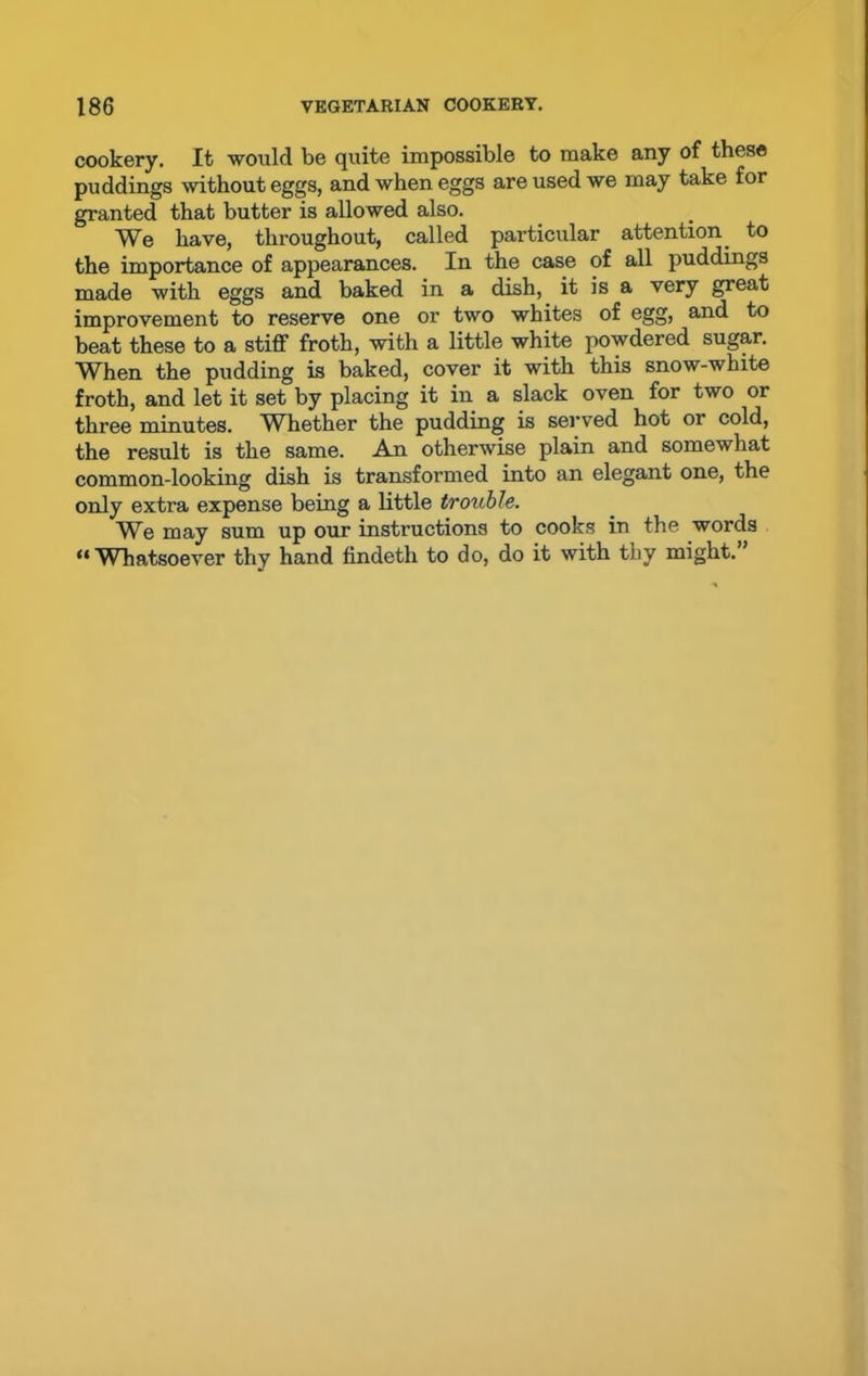 cookery. It would be quite impossible to make any of these puddings without eggs, and when eggs are used we may take for granted that butter is allowed also. We have, throughout, called particular attention, to the importance of appearances. In the case of all puddings made with eggs and baked in a dish, it is a very great improvement to reserve one or two whites of egg, and to beat these to a stiff froth, with a little white powdered sugar. When the pudding is baked, cover it with this snow-white froth, and let it set by placing it in a slack oven for two or three minutes. Whether the pudding is served hot or cold, the result is the same. An otherwise plain and somewhat common-looking dish is transformed into an elegant one, the only extra expense being a little trouble. We may sum up our instructions to cooks in the words “ Whatsoever thy hand findeth to do, do it with thy might.