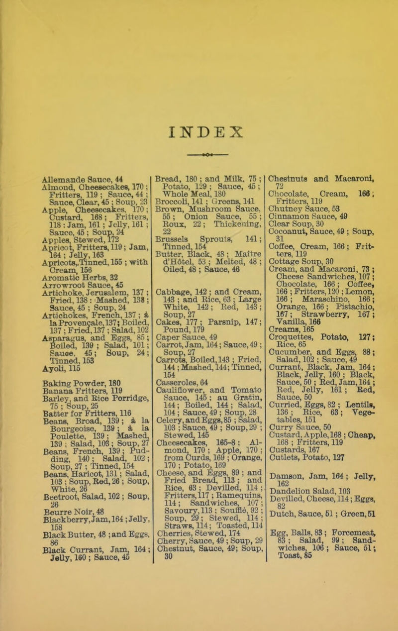INDEX Allemande Sauce, 44 Almond, Cheesecakes, 170; Fritters, 119 ; Sauce, 44 ; Sauce, Clear, 45 ; Soup, 23 Apple, Cheesecakes, 170; Custard, 168; Fritters, 118 : Jam, 161; Jelly, 161 ; Sauce, 45 ; Soup, 24 Apples, Stewed, 172 Apricot, Fritters, 119; Jam, 164 ; Jelly, 163 Apricots,,Tinned, 155 ; with Cream, 156 Aromatic Herbs, 32 Arrowroot Sauce, 45 Artichoke, Jerusalem, 137 ; Fried, 138: Mashed, 138 ; Sauce, 45 ; Soup, 24 Artichokes, French, 137 ; & la Provencale, 137; Boiled, 137; Fried, 137; Salad, 102 Asparagus, and Eggs, 85; Boiled, 139 ; Salad, 101; Sauoe, 45; Soup, 24; Tinned, 153 Ayoli, 115 Baking Powder, 180 Banana Fritters, 119 Barley, and Bice Porridge, 75 ; Soup, 25 Batter tor Fritters, 116 Beane, Broad, 139; A la Bourgeoise, 139; 4 la Poulette, 139: Mashed, 139 ; Salad, 103; Soup, 27 Beans, French, 139; Pud- ding, 140 ; Salad, 102 ; Soup, 27 ; Tinned, 154 Beans, Haricot, 131; Salad, 103 ; Soup, Red, 26 ; Soup, White, 26 Beetroot, Salad, 102 ; Soup, 26 Beurre Noir, 48 Blackberry, Jam, 164; Jelly, 158 Black Butter, 48 ;and Eggs, 86 Black Currant, Jam4 164 ; Jelly, 160 ; Sauce, 4o Bread, 180 ; and Milk, 75 ; Potato, 129 ; Sauce, 45 ; Whole Meal, 180 Broccoli, 141; Greens. 141 Brown, Mushroom Sauce, 55; Onion Sauce, 55; Roux, 22; Thickening, 22 Brussels Sprouts, 141; Tinned, 154 Butter, Black, 48; Maitre d’Hdtel, 53 ; Melted, 48 ; Oiled, 48 ; Sauce, 46 Cabbage, 142; and Cream, 143 ; and Rice, 63 ; Large White, 142; Red, 143; Soup, 27 Cakes, 177 ; Parsnip, 147; Pound, 179 Caper Sauce, 49 Carrot, Jam, 164; Sauce, 49 ; Soup, 27 Carrots, Boiled, 143 ; Fried, 144 ; Mashed, 144; Tinned, 164 Casseroles, 64 Cauliflower, and Tomato Sauce, 145; au Gratin, 144; Boiled, 144 ; Salad, 104 ; Sauce, 49 ; Soup, 28 Celery, and Eggs, 85 ; Salad, 103 ; Sauce, 49 ; Soup, 29 ; Stewed, 145 Cheesecakes, 165-8; Al- mond, 170 ; Apple, 170 ; from Curds, 169 ; Orange, 170; Potato, 169 Cheese, and Eggs, 89 ; and Fried Bread, 113; and Rice, 63 ; Devilled, 114 ; Fritters, 117; Ramequins, 114; Sandwiches, 107; Savoury, 113 ; Souffle, 92 ; Soup, 29 ; Stewed, 114 ; Straws, 114; Toasted, 114 Cherries, Stewed, 174 Cherry, Sauce, 49 ; Soup, 29 Chestnut, Sauce, 49; Soup, 30 Chestnuts and Macaroni, 72 Chocolate, Cream, 166; Fritters, 119 Chutney Sauce, 53 Cinnamon Sauce, 49 Clear Soup, 30 Cocoanut, Sauce, 49 ; Soup, 31 Coffee, Cream, 166; Flit- ters, 119 Cottage Soup, 30 Cream, and Macaroni, 73 ; Cheese Sandwiches, 107; Chocolate, 166; Coffee, 166 ; Fritters, 120 ; Lemon, 166 ; Maraschino, 166; Orange, 166; Pistachio, 167; Strawberry, 167; Vanilla, 166 Creams, 165 Croquettes, Potato, 127; Rice, 65 Cucumber, and Eggs, 88; Salad, 102 ; Sauce, 49 Currant, Black, Jam, 164; Black, Jelly, 160 ; Black, Sauce, 50 ; Red, Jam, 164 ; Red, Jelly, 161; Bed, Sauce, 50 Curried, Eggs, 82 ; Lentils, 136; Rice, 63; Vege- tables, 151 Curry Sauce, 50 Custard, Apple, 168 ; Cheap, 168 ; Fritters, 119 Custards, 167 Cutlets, Potato, 127 Damson, Jam, 164 ; Jelly, 162 Dandelion Salad, 103 Devilled, Cheese, 114; Eggs, 82 Dutch, Sauce, 61; Green, 51 Egg, Balls, 83 ; Forcemeat, 83; Salad, 99; Sand- wiches, 106 ; Sauce, 51; Toast, 85
