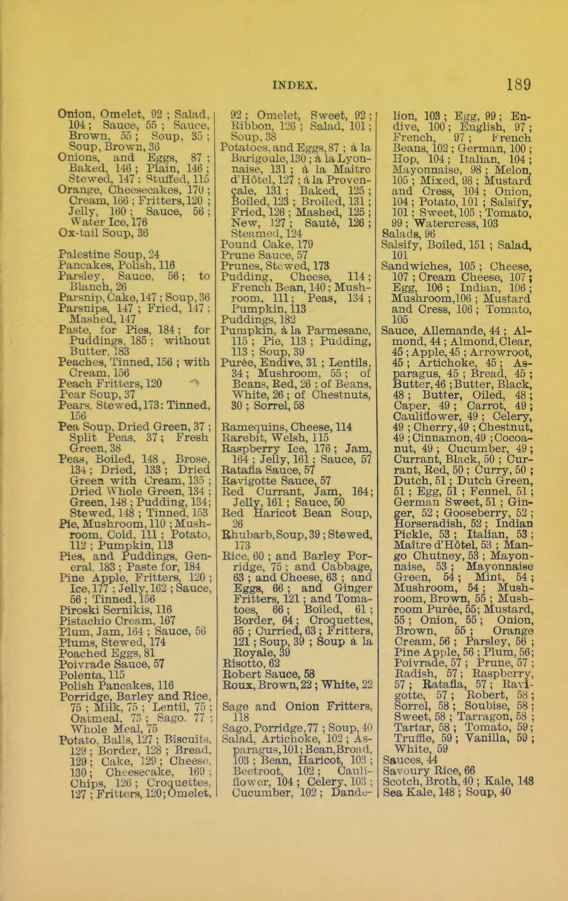 Onion, Omelet, 92 ; Salad, 104 ; Sauce, 55 ; Sauce, Brown, 55 ; Soup, 35 ; Soup, Brown, 36 Onions, and Eggs, 87 ; Baked, 146 ; Plain, 146 ; Stewed, 147 : Stuffed, 115 Orange, Cheesecakes, 170; Cream, 166; Fritters, 120 ; Jelly, 160; Sauce, 56; Wat er Ice, 176 Ox-tail Soup, 36 Palestine Soup, 24 Pancakes, Polish, 116 Parsley. Sauce, 56; to Blanch, 26 Parsnip, Cake, 147 ; Soup, 36 Parsnips, 147 ; Fried, 147 ; Mashed, 147 Paste, for Pies, 184; for Puddings, 185; without Butter, 183 Peaches, Tinned, 156 ; with Cream, 156 Peach Fritters, 120 Pear Soup, 37 Pears, Stewed, 173: Tinned, 156 Pea Soup, Dried Green, 37 ; Split Peas, 37; Fresh Green, 38 Peas, Boiled, 148 , Brose, 134 ; Dried, 133 ; Dried Green with Cream, 135 ; Dried Whole Green, 134 ; Green, 148 ; Pudding, 134; Stewed, 148 ; Tinned, 153 Pie, Mushroom, 110 ; Mush- room, Cold, 111; Potato, 112 ; Pumpkin, 113 Pies, and Puddings, Gen- eral. 183 ; Paste for, 184 Pine Apple, Fritters, 120 ; Ice, 177 ; Jelly, 162 ; Sauce, 66; Tinned, 156 Piroski Semikis, 116 Pistachio Cream, 167 Plum, Jam, 164 ; Sauce, 56 Plums, Stewed, 174 Poached Eggs, 81 Poivrade Sauce, 57 Polenta, 115 Polish Pancakes, 116 Porridge, Barley and Bice, 75 ; Milk, 75 ; Lentil, 75 ; Oatmeal, 73 ; Sago. 77 ; Whole Meal, 75 Potato, Balls, 127 ; Biscuits, 129 ; Border, 128 ; Bread, 129 ; Cake, 129 ; Cheese. 130; Cheesecake, 169; Chips, 126; Croquettes, 127 ; Fritters, 120; Omelet, 92 ; Omelet, Sweet, 92 ; Kibbon, 126 ; Salad, 101; Soup, 38 Potatoes, and Eggs, 87 ; A la Barigoule,130; a laLyon- naise, 131; a la Maitrc d’Hfitel, 127 ; A la Proven- cale, 131; Baked, 125 ; Boiled, 123 ; Broiled, 131; Fried, 126 ; Mashed, 125 ; New, 127 ; SautA, 126 ; Steamed, 124 Pound Cake, 179 Prune Sauce, 57 Prunes, Ste wed, 173 Pudding, Cheese, 114; French Bean, 140; Mush- room, 111; Peas, 134 ; Pumpkin, 113 Puddings, 182 Pumpkin, a la Parmesane, 115 ; Pie, 113 ; Pudding, 113 ; Soup, 39 PurAe, Endive, 31 ; Lentils. 34 ; Mushroom, 55 ; of Beans, Bed, 26 ; of Beans, White, 26; of Chestnuts, 30 ; Sorrel, 58 Bamequins, Cheese, 114 Rarebit, Welsh, 115 Raspberry Ice, 176; Jam, 164 ; Jelly, 161; Sauce, 57 Ratafia Sauce, 57 Ravigotte Sauce, 57 Red Currant, Jam, 164; Jelly, 161; Sauce, 50 Red Haricot Bean Soup, 26 Rhubarb, Soup, 39; Stewed, 173 Rice, 60 ; and Barley Por- ridge, 75 ; and Cabbage, 63 ; and Cheese, 63 ; and Eggs, 66; and Ginger Fritters, 121: and Toma- toes, 66; Boiled, 61 ; Border, 64; Croquettes, 65 ; Curried, 63; Fritters, 121; Soup, 39 ; Soup a la Royale, 39 Risotto, 62 Robert Sauce, 58 Roux, Brown, 22; White, 22 Sage and Onion Fritters, 118 Sago,Porridge,77 ; Soup, 10 Salad, Artichoke, 102 ; As- paragus, 101; Bean,Bron d, 103 ; Bean, Haricot, 103 ; Beetroot, 102; Cauli- flower, 104 ; Celery, 103 ; Cucumber, 102; Dande- lion, 103 ; Egg, 99 ; En- dive, 100; English, 97 ; French, 97; French Beans, 102; German, 100; Hop, 104; Italian, 104; Mayonnaise, 98 ; Melon 105 ; Mixed, 98 ; Mustard and Cress, 104; Onion, 104 ; Potato, 101 ; Salsify, 101; Sweet, 105 ; Tomato, 99; Watercress, 103 Salads, 96 Salsify, Boiled, 151 ; Salad, 101 Sandwiches, 105 ; Cheese, 107 ; Cream Cheese, 107; Egg, 106 ; Indian, 106; Mushroom,106 ; Mustard and Cress, 106; Tomato, 105 Sauce, Allemande, 44 ; Al- mond, 44; Almond, Clear, 45 ; Apple, 45 ; Arrowroot, 45 ; Artichoke, 45 ; As- paragus, 45 ; Bread, 45 ; Butter, 46 ; Butter, Black, 48 ; Butter, Oiled, 48; Caper, 49 ; Carrot, 49 ; Cauliflower, 49 ; Celery, 49 ; Cherry, 49 ; Chestnut, 49 ; Cinnamon, 49 ; Cocoa- nut, 49 ; Cucumber, 49 ; Currant, Black, 50 ; Cur- rant, Red, 50 ; Curry, 50 ; Dutch, 51; Dutch Green, 51; Egg, 51; Fennel, 51; German Sweet, 51 ; Gin- fer, 52 ; Gooseberry, 52 ; forseradish, 52; Indian Pickle, 53 ; Italian, 53 ; Maitre d’HOtel, 53 ; Man- go Chutney, 53 ; Mayon- naise, 53; Mayonnaise Green, 54; Mmt, 54; Mushroom, 54; Mush- room, Brown, 55 ; Mush- room PurAe, 55; Mustard, 65 ; Onion, 55 ; Onion, Brown, 55 ; Orange Cream, 56 ; Parsley, 56 ; Pine Apple, 56 ; Plum, 56; Poivrade, 57 ; Prune, 57 ; Radish, 57; Raspberry, 57 ; Ratafia, 57 ; Ravi- fotte, 57 ; Robert, 58; orrel, 58 ; Soubisc, 58 : Sweet, 58 ; Tarragon, 58 ; Tartar, 58 ; Tomato, 59; Truffle, 59 ; Vanilla, 59 ; White 59 Sauces, 44 Savoury Rice, 66 Scotch, Broth, 40 ; Kale, 148 Sea Kale, 148 ; Soup, 40