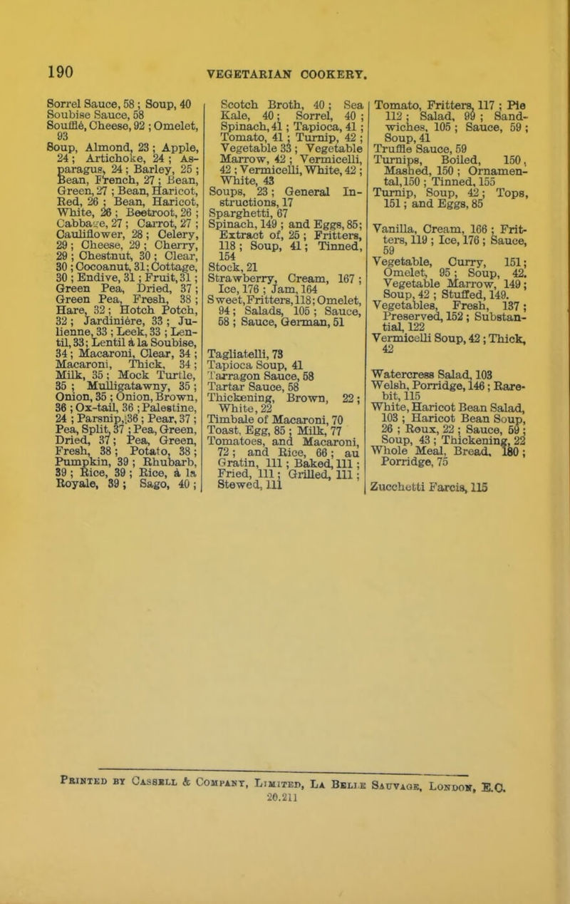 Sorrel Sauce, 58; Soup, 40 Soubise Sauce, 58 SoufflO, Cheese, 92 ; Omelet, 93 Soup, Almond. 23 ; Apple, 24 ; Artichoke, 24 ; As- paragus, 24; Barley, 25 ; Bean, P'rench, 27; Bean, Green, 27 ; Bean, Haricot, Red, 26 ; Bean, Haricot, White, 26 ; Beetroot, 26 ; Cabbage, 27 ; Carrot, 27 ; Cauliflower, 28; Celery, 29 ; Cheese, 29 ; Cherry, 29 ; Chestnut, 30 : Clear, 30 ; Cocoanut, 31; Cottage, 30 ; Endive, 31; Fruit, 31; Green Pea, Dried, 37; Green Pea, Fresh, 38; Hare, 32; Hotch Potch, 32 ; Jardiniere, 33 ; Ju- lienne, 33 ; Leek, 33 ; Len- til, 33; Lentil a la Soubise, 34; Macaroni, Clear, 34 ; Macaroni, Thick, 34; Milk, 35; Mock Turtle, 35 ; Mulligatawny, 35 ; Onion, 35 ; Onion, Brown, 36 ; Ox-tail, 36 ; Palestine, 24 ; Parsnip,t.36 ; Pear, 37 ; Pea, Split, 37 ; Pea, Green, Dried, 37; Pea, Green, Fresh, 38 ; Potato, 38 ; Pumpkin, 39; Rhubarb, 39 ; Rice, 39 ; Rice, a la Royale, 39 ; Sago, 40 ; Scotch Broth, 40; Sea Kale, 40; Sorrel, 40 ; Spinach, 41; Tapioca, 41; Tomato, 41 ; Turnip, 42 ; Vegetable 33; Vegetable Marrow, 42; Vermicelli, 42 ; Vermicelli, White, 42 ; White, 43 Soups, 23; General In- structions, 17 Sparghetti, 67 Spinach, 149 ; and Eggs, 85; Extract of, 25 ; Fritters, 118 ; Soup, 41; Tinned, 154 Stock, 21 Strawberry, Cream, 167 ; Ice, 176 ; Jam, 164 S weet, Fritters, 118; Omelet, 94; Salads, 105 ; Sauce, 58 ; Sauce, German, 51 Tagliatelli, 78 Tapioca Soup, 41 Tarragon Sauce, 58 Tartar Sauce, 58 Thickening, Brown, 22; White, 22 Timbale of Macaroni, 70 Toast, Egg, 85 ; Milk, 77 Tomatoes, and Macaroni, 72; and Rice, 66; au Gratin, 111; Baked, 111; Fried, 111; Grilled, 111; Stewed. Ill Tomato, Fritters, 117 ; Pie 112; Salad, 99 ; Sand- wiches, 105 ; Sauce, 59 ; Soup, 41 Truffle Sauce, 59 Turnips, Boiled, 150, Mashed, 150 ; Ornamen- tal, 150 ; Tinned, 155 Turnip, Soup, 42; Tops, 151; and Eggs, 85 Vanilla, Cream, 166 ; Frit- ters, 119 ; Ice, 176 ; Sauce, 59 Vegetable, Curry, 151; Omelet, 95; Soup, 42. Vegetable Marrow, 149; Soup, 42 ; Stuffed, 149. Vegetables, Fresh, 137; Preserved, 152; Substan- tial, 122 Vermicelli Soup, 42; Thick, Watercress Salad, 103 Welsh, Porridge, 146; Rare- bit, 115 White, Haricot Bean Salad, 103 ; Haricot Bean Soup, 26 ; Roux, 22 : Sauce, 59 ; Soup, 43 ; Thickening, 22 Whole Meal, Bread, 180; Porridge, 75 Zucchetti Farcis, 115 Printed bt Cassell & Compant, Limited, La Belie Sauvage, London, EC 20.211