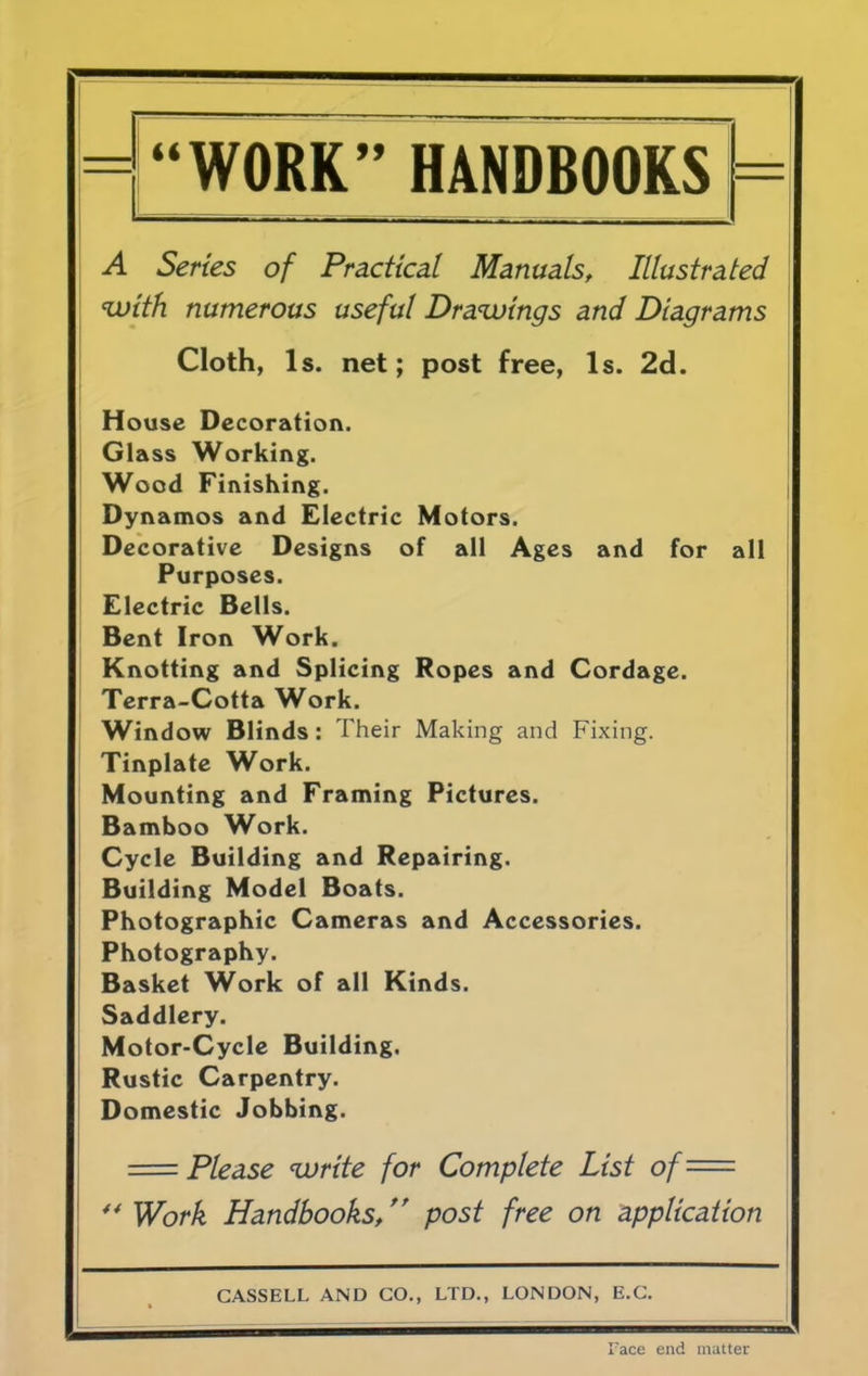 “WORK” HANDBOOKS A Series of Practical Manuals, Illustrated with numerous useful Drawings and Diagrams Cloth, Is. net; post free, Is. 2d. House Decoration. Glass Working. Wood Finishing. Dynamos and Electric Motors. Decorative Designs of all Ages and for all Purposes. Electric Bells. Bent Iron Work. Knotting and Splicing Ropes and Cordage. Terra-Cotta Work. Window Blinds : Their Making and Fixing. Tinplate Work. Mounting and Framing Pictures. Bamboo Work. Cycle Building and Repairing. Building Model Boats. Photographic Cameras and Accessories. Photography. Basket Work of all Kinds. Saddlery. Motor-Cycle Building. Rustic Carpentry. Domestic Jobbing. —— Please write for Complete List of= 44 Work Handbooks, post free on application CASSELL AND CO., LTD., LONDON, E.C. Face end matter