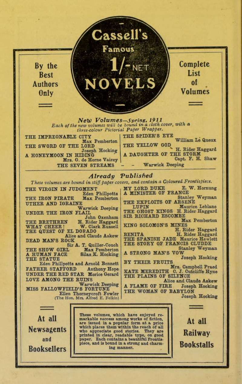 By the Best Authors Only Cassell's i Famous , . i ’ 1/ /-NET 1 NOVELS ‘ Complete List of Volumes Netv Volumes—spring, 1911 Each of the new volumes will be bound in a cloth cover, with a three-colour Pictorial Paper Wrapper. THE SPIDER’S EYE THE IMPREGNABLE CITY Max Pemberton THE SWORD OF THE LORD Joseph Hocking A HONEYMOON IN HIDING Mrs, G, de Home Vaizey THE SEVEN STREAMS William Le Queux THE YELLOW GOD *■ H. Rider Haggard A DAUGHTER OF THE STORM Capt. F, H. Shaw Warwick Deeping Already Published These volumes are bound in stiff paper covers, and contain a Coloured Frontispiece. THE VIRGIN IN JUDGMENT Eden Phillpotts THE IRON PIRATE Max Pemberton UTHER AND IGRALNE Warwick Deeping UNDER THE IRON FLAIL John Oxenham THE BRETHREN H. Rider Haggard WHAT CHEER ! W. Clark Russell THE QUEST OF EL DORADO Alice and Claude Askew DEAD MAN’S ROCK Sir A, T. Quiller-Couch THE SHOW GIRL Max Pemberton A HUMAN FACE Silas K. Hocking THE STATUE Eden Phillpotts and Arnold Bennett FATHER STAFFORD Anthony Hope UNDER THE RED STAR Morice Gerard LOVE AMONG THE RUINS Warwick Deeping MISS FALLOWFLELD’S FORTUNE Ellen Thomeycroft Fowler (The Hon. Mrs. Alfred E. Felkin) MY LORD DUKE E. W. Homung A MINISTER OF FRANCE Stanley Weyman THE EXPLOITS OF ARSENE LUPIN Maurice Leblano THE GHOST KINGS H. Rider Haggard SIR RICHARD ESCOMBE Max Pemberton KING SOLOMON’S MINES H. Rider Haggard BENITA H, Rider Haggard THE SPANISH JADE Maurice Hewlett THE STORY OF FRANCIS CLUDDE Stanley Weyman A STRONG MAN’S VOW Joseph Hooking BY THEIR FRUITS Mrs. Campbell Praed KATE MEREDITH C. J. Cutcliffe Hyne THE PLAINS OF SILENCE Alice and Claude Askew A FLAME OF FIRE Joseph Hooking THE WOMAN OF BABYLON Joseph Hocking At all Newsagents and Booksellers These volumes, which have enjoyed re- markable success among works of fiction, are Issued In a popular form at a price which places them within the reach of all who appreciate good stories. They are printed In clear, readable type, on good paper. Each contains a beautiful Frontis- piece, and Is bound in a strong and charm- ing manner. At all Railway Bookstalls