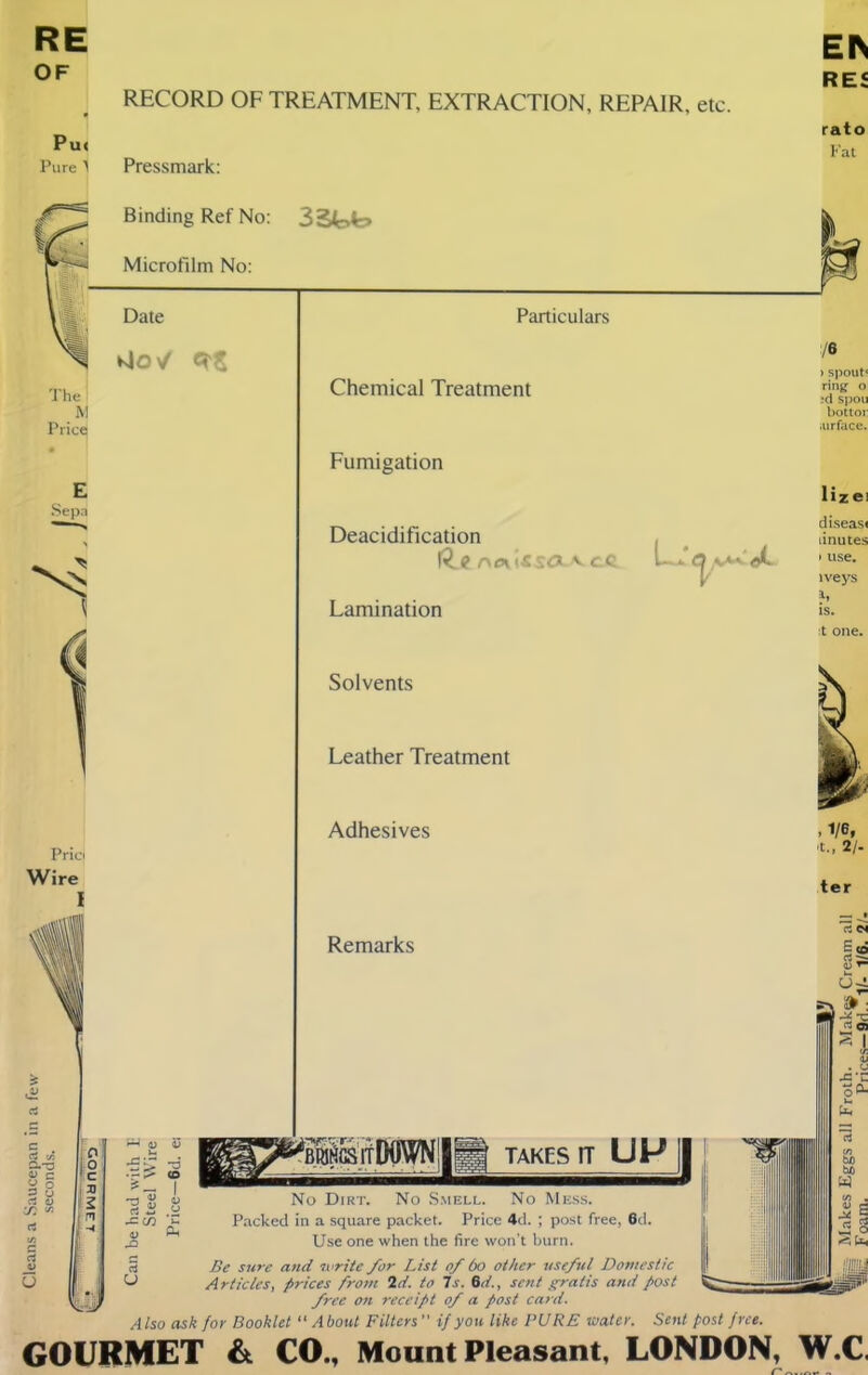Cleans a Saucepan in a few OF RECORD OF TREATMENT, EXTRACTION, REPAIR, etc. Pui Pure) Pressmark: REi rato Fat Binding Ref No: 3St>t> Microfilm No: Date MOV E Sepa •j lx « a C/3 Particulars Chemical Treatment Fumigation Deacidification r\c\ v c.c Cl v**- Lamination Solvents Leather Treatment Adhesives Remarks TAKES IT UP[| No Dirt. No Smell. No Mess. Packed in a square packet. Price 4d. ; post free, 6d. o ~ Use one when the fire won’t burn. § Be sure and svrite for List of 60 other useful Domestic -> Articles, prices from Id. to Is. 6d., sent gratis and post free on receipt of a post card. Also ask for Booklet “About Filters ” if you like PURE water. Sent post free. /« > spout* ring o ,*d spou bottoi: iurface. ter GOURMET & CO., Mount Pleasant, LONDON, W.C