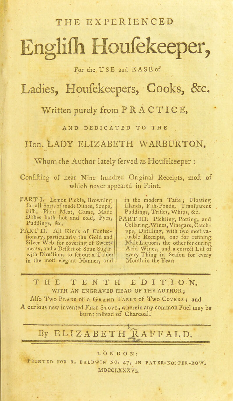THE EXPERIENCED Englilh Houfekeeper, For the^ U S E and EASE of Ladies, Houfekeepers, Cooks, &c. Written purely from PRACTICE, AND DEDICATED TO THE Hon. tADY ELIZABETH WARBURTON, Whom the Author lately ferved as Ploufekeeper : Confifting of near Nine hundred Original Receipts, moft of which never appeared in Print. PART I. Lemon Pickle, Browning for all Sorts of made Diflies, Soups, Fifli, Plain Meat, Game, Made Diflies both hot and cold, Pyes, Puddings, &c. PA.RT II. All Kinds of Confec- tionary, particularly the Gold and Silver Web for covering of Sweet-^' meats, and a Dcllert of Spun Sugar with Direflions to fetout a Table» in the molt elegant Manner, and! in the modern Tafte; Floating Iflands, Fifh-Ponds, Tranfparent Puddings, Trifles, Whips, &c. PART III; Pickling, Potting, and Collaring,Wines, Vinegars, Catch- ups, Diftilling, with two moft va- luable Receipts, one for refining Mtilt Liquors, the other for curing Acid Wines, and a corredl Lift of every Thing in Seafon for every Month in the Year.- THE TENTH e‘dIT10'n. WITH AN ENGRAVED HEAD OF THE AUTHOR j Alfo Two Plans of a Grand Table of Two Covers ; and A curious new invented Fire Stove, wherein any common Fuel may bs burnt inftead of Charcoal. By ELIZA — 'Xz. BETH RAFF ALD.’ LONDON: PRINTED FOR R, BALDWIN NO. 47, IN PATER-NOSTER-ROW, MDCCLXXXVI.