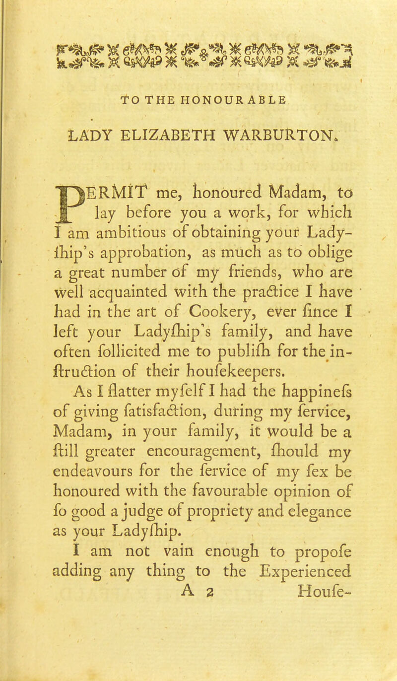 To THE HONOURABLE LADY ELIZABETH WARBURTON. Permit me, honoured Madam, to lay before you a work, for which I am ambitious of obtaining your Lady- Ihip’s approbation, as much as to oblige a great number of my friends, who are well acquainted with the pradlice I have had in the art of Cookery, ever fince I left your Ladyfbip’s family, and have often follicited me to publifh for the in- ftrudlion of their houfekeepers. As I flatter myfelf I had the happinefs of giving fatisfadtion, during my fervice. Madam, in your family, it vvould be a ftill greater encouragement, fhould my endeavours for the fervice of my fex be honoured with the favourable opinion of fo good a judge of propriety and elegance as your Ladyfhip. I am not vain enough to propofe adding any thing to the Experienced A 2 Houfe-