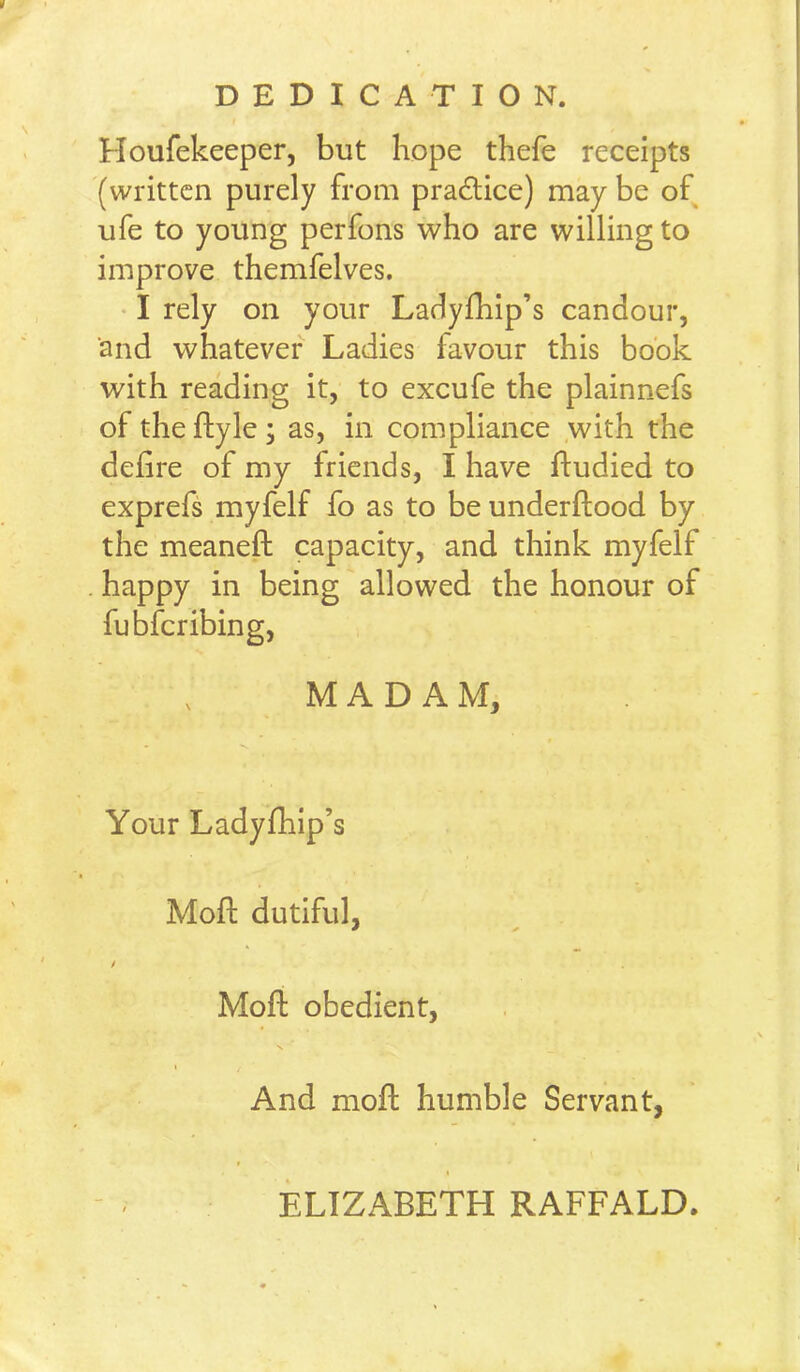 DEDICATION. Houfekeeper, but hope thefe receipts (written purely from pradlice) may be of ufe to young perfons who are willing to improve themfelves. • I rely on your Ladyfhip’s candour, and whatever Ladies favour this book with reading it, to excufe the plainnefs of the ftyle ; as, in compliance .with the dehre of my friends, I have ftudied to exprefs myfelf fo as to be underftood by the meaneft capacity, and think myfelf . happy in being allowed the honour of fubferibing, MADAM, Your Ladyfhip’s Moft dutiful, / Moft obedient, And moft humble Servant, ELIZABETH RAFFALD.