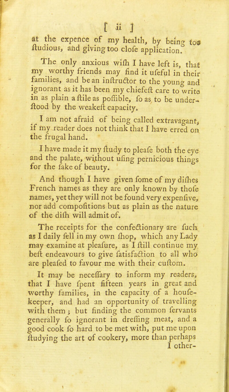 t « ] at the expence of my health, by being to«i ftiidious, and giving too clofe application. The only anxious wifh I have left is, that my worthy friends may find it ufeful in their families, and bean inftrudtor to the young and ignorant as it has been my chiefefl: care to write in as plain aftileas poffible, fo as to be under- flood by the weakefl capacity* I am not afraid of being called extravagant, if my reader does not think that I have erred on the frugal hand. I have made it my fiudy to pleafe both the eye and the palate, without ufing pernicious things for the fake of beauty. ' And though I have given fome of my difhes French names as they are only known by thofe names, yet they will not be found very expenfive, nor add compofitions but as plain as the nature of the difh will admit of. The receipts for the confedionary are fuch as I daily fell in my own fhop, which any Lady may examine at pleafure, as I flill continue my befl endeavours to give fatisfadion to all who are pleafed to favour me with their cuflom. It may be neceffary to inform my readers, that I have fpent fifteen years in great and worthy families, in the capacity of a houfe- keeper, and had an opportunity of travelling with them ; but finding the common fervants generally fo ignorant in dreffing meat, and a good cook fo hard to be met with, put me upon fludying the art of cookery, more than perhaps I other- 1