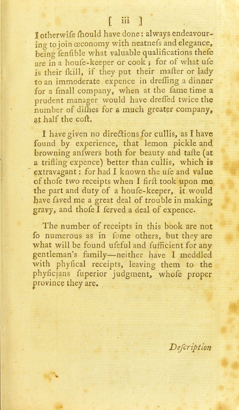 I otherwife fhould have done; always endeavour- ing to join cEconomy with neatnefs and elegance, being fenfible what valuable qualifications thefe are in a houle-keeper or cook ; for of what ufe is their Ikill, if they put their mafter or lady to an immoderate expence in dreffing a dinner for a fmall company, when at the fame time a prudent manager would have drelfed twice the number of diflies for a much greater company, at half the cofi:, I have given no diredlions for cullis, as I have found by experience, that lemon pickle and browning anfwers both for beauty and tafie (at a trifling expence) better than cullis, which is extravagant: for had I known the ufe and value of thofe two receipts when I firfl; took upon me the part and duty of a houfe-keeper, it,would have faved me a great deal of trouble in making gravy, and thofe I ferved a deal of expence. The number of receipts in this book are not fo numerous as in fome others, but they are what will be found ufeful and fufficient for any gentleman’s family—neither have I meddled with phyfical receipts, leaving them to the phyficians fuperior judgment, whofe proper |)rovince they are. Defcriptlon