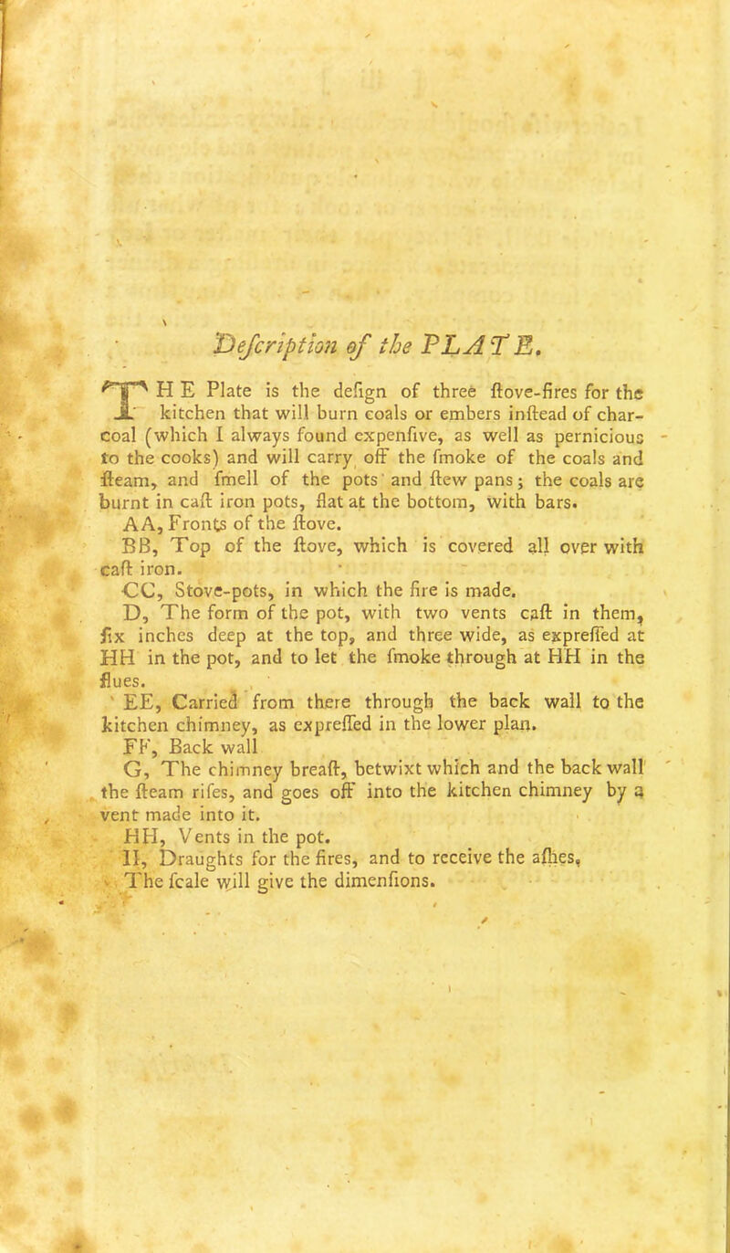 T)eJcnption of the PLATE, H E Plate is the dehgn of three ftove-fires for the kitchen that will burn coals or embers inftead of char- coal (which I always found expenfive, as well as pernicious to the cooks) and will carry off the fmoke of the coals and fleam, and fmell of the pots' and ftew pans j the coals are burnt in call iron pots, flat at the bottom, with bars. AA, Fronts of the ftove. BB, Top of the ftove, which is covered 3II over with caft iron. CC, Stove-pots, in which the fire Is made. D, The form of the pot, with two vents caft in them, HH in the pot, and to let the fmoke through at HH in the flues. ' EE, Carried from there through the back wall to the fix inches deep at the top, and three wide, as exprefTed at kitchen chimney, as exprefled in the lower plan. FP', Back wall G, The chimney breaft, betwixt which and the back wall the fteam rifes, and goes off into the kitchen chimney by vent made into it. II, Draughts for the fires, and to receive the afhes, ^ The fcale tyill give the dimenfions. HH, Vents in the pot. I