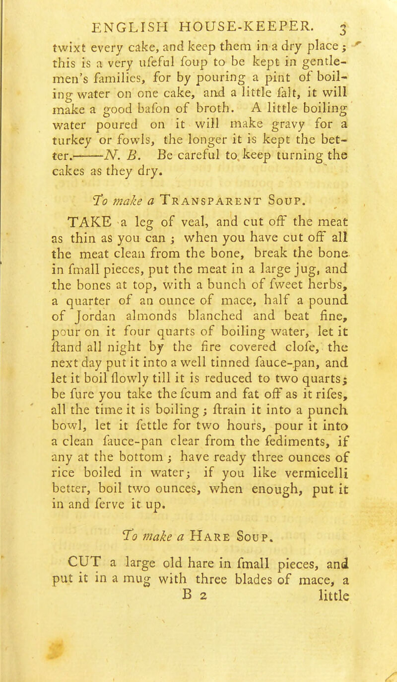 twixt every cake, and keep them in a dry place} this is a very ufeful foup to be kept in gentle- men’s families, for by pouring a pint of boil- ing water on one cake, and a little lalt, it will make a good bafon of broth. A little boiling’ water poured on it will make gravy for a turkey or fowls, the longer it is kept the bet- ter. N. B. Be careful to. keep turning the cakes as they dry. 7o make a Transparent Soup. * TAKE -a leg of veal, and cut off the meat as thin as you can j when you have cut off all the meat clean from the bone, break the bone in fmall pieces, put the meat in a large jug, and the bones at top, with a bunch of fweet herbs, a quarter of an ounce of mace, half a pound of Jordan almonds blanched and beat fine, pour on it four quarts of boiling water, let it Rand all night by the fire covered clofe, the next day put it into a well tinned fauce-pan, and let it boil flowly till it is reduced to two quarts; be fure you take the fcum and fat off as it rifes, all the time it is boiling ; ftrain it into a punch bowl, let it fettle for two hours, pour it into a clean fauce-pan clear from the fediments, if any at the bottom ; have ready three ounces of rice boiled in water; if you like vermicelli better, boil two ounces, when enough, put it in and ferve it up. 7o make ^ Hare Soup. CUT a large old hare in fmall pieces, and put it in a mug with three blades of mace, a B 2 little