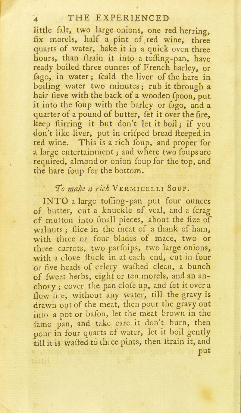 little fait, two large onions, one red herring, lix morels, half a pint of red wine, three quarts of water, bake it in a quick oven three hours, than Rrain it into a toffing-pan, have ready boiled three ounces of French barley, or fago, in water j fcald the liver of the hare in boiling water two minutes ^ rub it through a hair lieve with the back of a wooden fpoon, put it into the foup with the barley or fago, and a quarter of a pound of butter, fet it over the fire, keep ftirring it but don’t let it boil; if you don’t like liver, put in crifped bread fiieepedin red wine. This is a rich foup, and proper for a large entertainment; and where two foups are - required, almond or onion foup for the top, and the hare foup for the bottom. a rich Vermicelli Soup. INTO a large tofling-pan put four ounces of butter, cut a knuckle of veal, and a fcrag of mutton into fmall pieces, about the fize of walnuts; (lice in the meat of a (hank of ham, with three or four blades of mace, two or three carrots, two parfnips, two large onions, with a clove ftuck in at each end, cut in four or five heads of celery wafhed clean, a bunch of fweet herbs, eight or ten morels, and an an- chovy ; cover the pan clofe up, and fet it over a flow tire, without any water, till the gravy is drawn out of the meat, then pour the gravy out into a pot or bafon, let the meat brown in the fame pan, and take care it don’t burn, then pour in four quarts of water, let it boil gently till it is walled to three pints, then Itraiii it, and put I