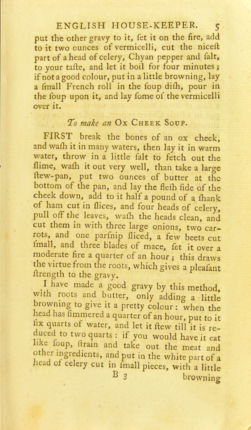 put the other gravy to it, fet it on the fire, add to it two ounces of vermicelli, cut the nicefl part of a head of celery, Chyan pepper and fait, to your taftc, and let it boil for four minutes; if not a good colour, put in a little browning, lay a fmall French roll in the foup difh, pour in the foup upon it, and lay fome of the vermicelli over it. To make an Ox Cheek Soup. FIRST break the bones of an ox cheek, and wafh it in many waters, then lay it in warm water, throw in a little fait to fetch out the Ilime, wafh it out very well, than take a large ftew-pan, put two ounces of butter at the bottom of the pan, and lay the flefh fide of the cheek down, add to it half a pound of a fhank ®f ham cut in flices, and four heads of celery, pull off the leaves, wafh the heads clean, and cut them in with three large onions, two car- rots, and one parfnip fliced, a few beets cut fmall, and three blades of mace, fet it over a moderate fire a quarter of an hour j this draws the virtue from the roots, which gives a pleafant Rrength to the gravy. I have made a good gravy by this method, with roots and butter, only adding a little browning to give it a pretty colour: when the head has fimmered a quarter of an hour, put to it fix quarts of water, and let it flew till it is re- duced to two quarts : if you would have it eat like foup, flrain and take out the meat and other ingredients, and put in the white part of a head of celery cut in fmall pieces, with a little ^ 3 browning