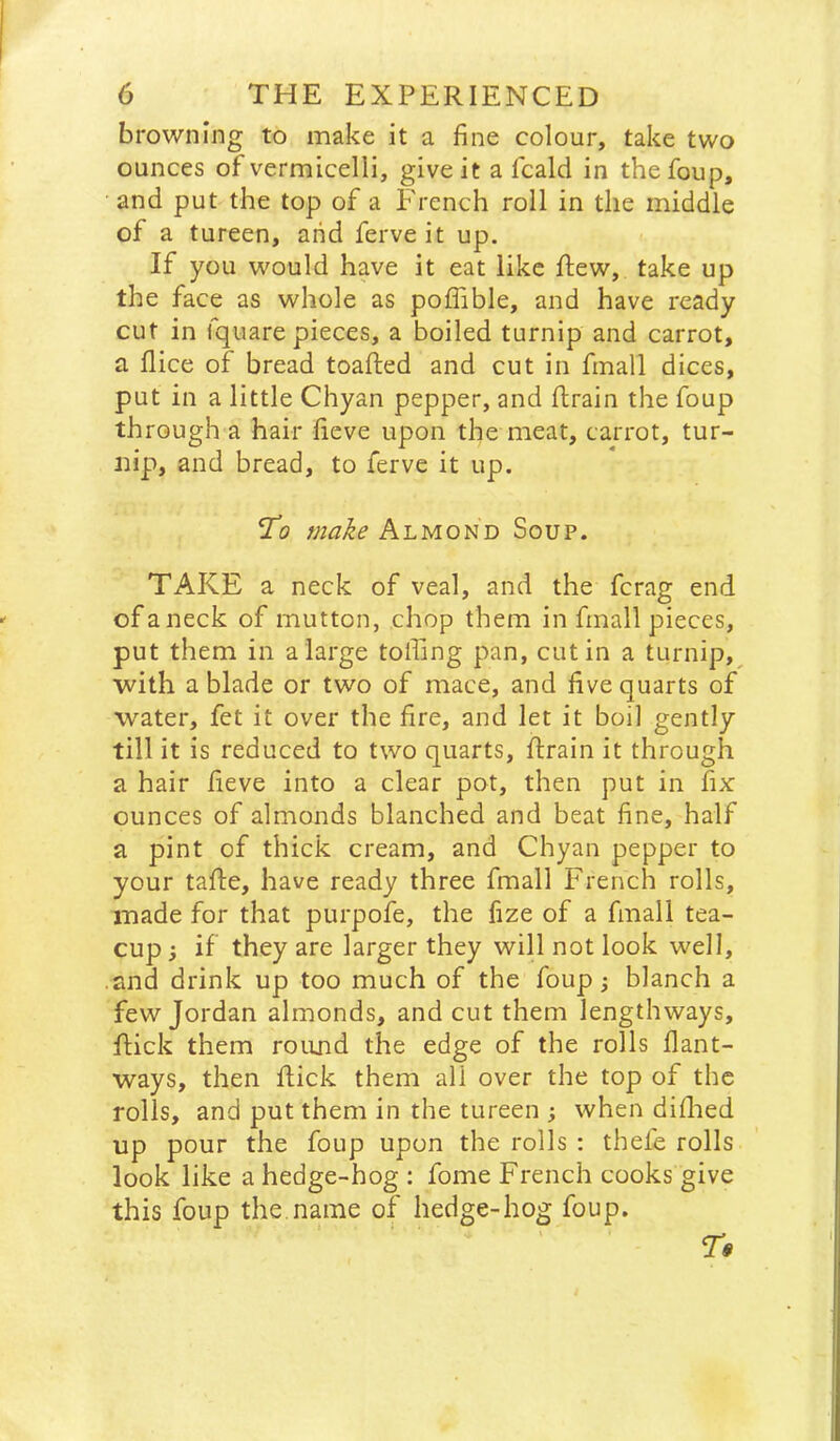 browning to make it a fine colour, take two ounces of vermicelli, give it a fcald in thefoup, and put the top of a f'rench roll in the middle of a tureen, arid ferve it up. If you would have it eat like flew, take up the face as whole as poffible, and have ready cut in fquare pieces, a boiled turnip and carrot, a flice of bread toafted and cut in fmall dices, put in a little Chyan pepper, and ftrain the foup through a hair fieve upon the meat, carrot, tur- nip, and bread, to ferve it up. To make Almond Soup. TAKE a neck of veal, and the fcrag end of a neck of mutton, chop them in fmall pieces, put them in a large tolling pan, cut in a turnip,^ with a blade or two of mace, and five quarts of water, fet it over the fire, and let it boil gently till it is reduced to two quarts, ftrain it through a hair fieve into a clear pot, then put in fix ounces of almonds blanched and beat fine, half a pint of thick cream, and Chyan pepper to your tafte, have ready three fmall French rolls, made for that purpofe, the fize of a fmall tea- cup 3 if they are larger they will not look well, .and drink up too much of the foup; blanch a few Jordan almonds, and cut them lengthways, flick them round the edge of the rolls flant- ways, then flick them all over the top of the rolls, and put them in the tureen ; when diflied up pour the foup upon the rolls : thefe rolls look like a hedge-hog : fome French cooks give this foup the.name of hedge-hog foup.