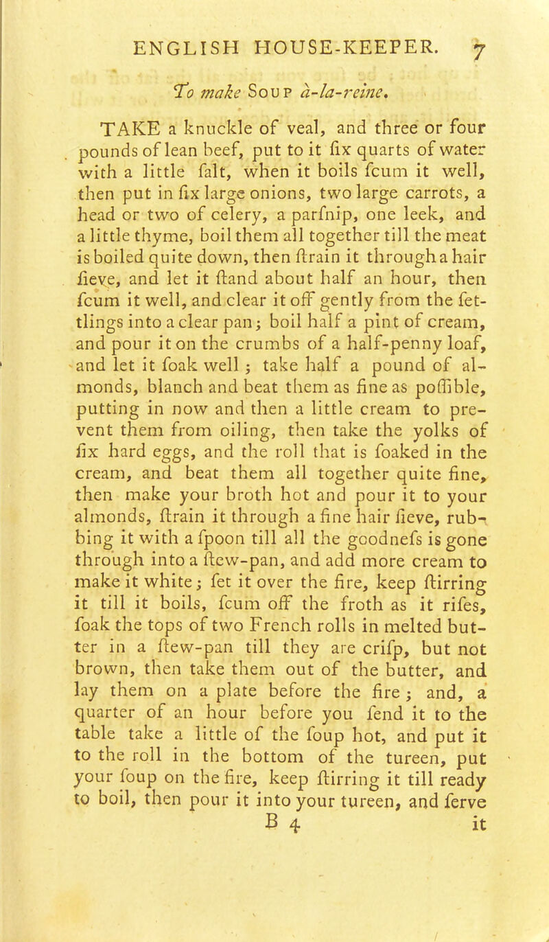 To 7nake Soup a-la-i~eine, TAKE a knuckle of veal, and three or four pounds of lean beef, put to it fix quarts of water with a little fait, when it boils fcum it well, then put in fix large onions, two large carrots, a head or two of celery, a parfnip, one leek, and a little thyme, boil them all together till the meat is boiled quite down, then flrain it through a hair fieve, and let it hand about half an hour, then fcum it well, and clear it off gently from the fet- tlings into a clear pan; boil half a pint of cream, and pour it on the crumbs of a half-penny loaf, and let it foak well; take half a pound of al- monds, blanch and beat them as fine as poffible, putting in now and then a little cream to pre- vent them from oiling, then take the yolks of fix hard eggs, and the roll that is foaked in the cream, and beat them all together quite fine, then make your broth hot and pour it to your almonds, firain it through a fine hair fieve, rub- bing it with a fpoon till all the gcodnefs is gone through into a ftew-pan, and add more cream to make it white; fet it over the fire, keep flirting it till it boils, fcum off the froth as it rifes, foak the tops of two French rolls in melted but- ter in a flew-pan till they are crifp, but not brown, then take them out of the butter, and lay them on a plate before the fire ; and, a quarter of an hour before you fend it to the table take a little of the foup hot, and put it to the roll in the bottom of the tureen, put your foup on the fire, keep flirring it till ready to boil, then pour it into your tureen, and ferve B 4 it /