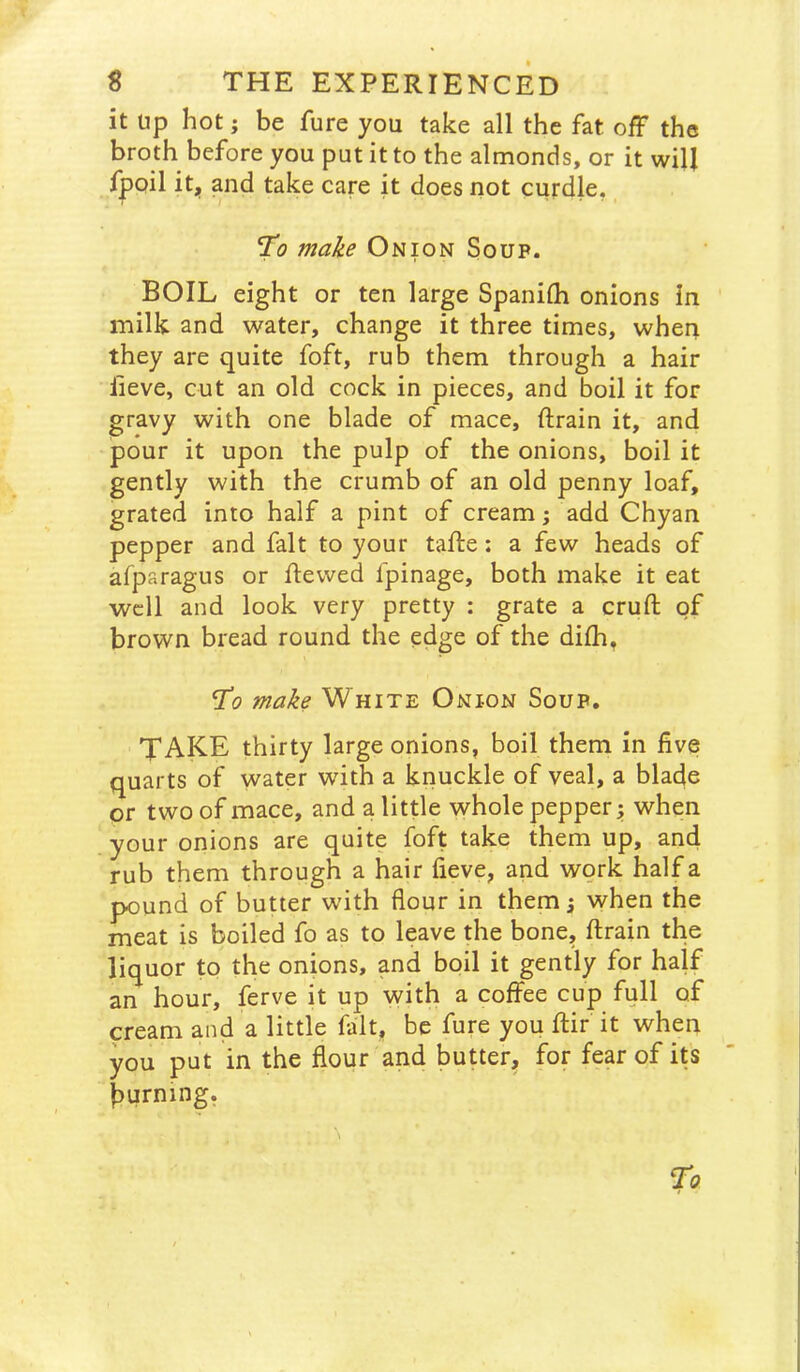 it up hot; be fure you take all the fat off the broth before you put it to the almonds, or it will fpoil it, and take care it does not curdle, *To 7nake Onion Soup. BOIL eight or ten large Spanilh onions in milk and water, change it three times, wheri they are quite foft, rub them through a hair lieve, cut an old cock in pieces, and boil it for gravy with one blade of mace, drain it, and pour it upon the pulp of the onions, boil it gently with the crumb of an old penny loaf, grated into half a pint of cream; add Chyan pepper and fait to your tafte: a few heads of afparagus or dewed fpinage, both make it eat well and look very pretty : grate a crud of brown bread round the edge of the didi, To make White Onion Soup. TAKE thirty large onions, boil them in five quarts of water with a knuckle of veal, a blade or two of mace, and a little whole pepper; when your onions are quite foft take them up, and rub them through a hair fieve, and work half a pound of butter with flour in them; when the meat is boiled fo as to leave the bone, drain the liquor to the onions, and boil it gently for half an hour, ferve it up with a coffee cup full of cream and a little fait, be fure you dir it when you put in the flour and butter, for fear of its burning.