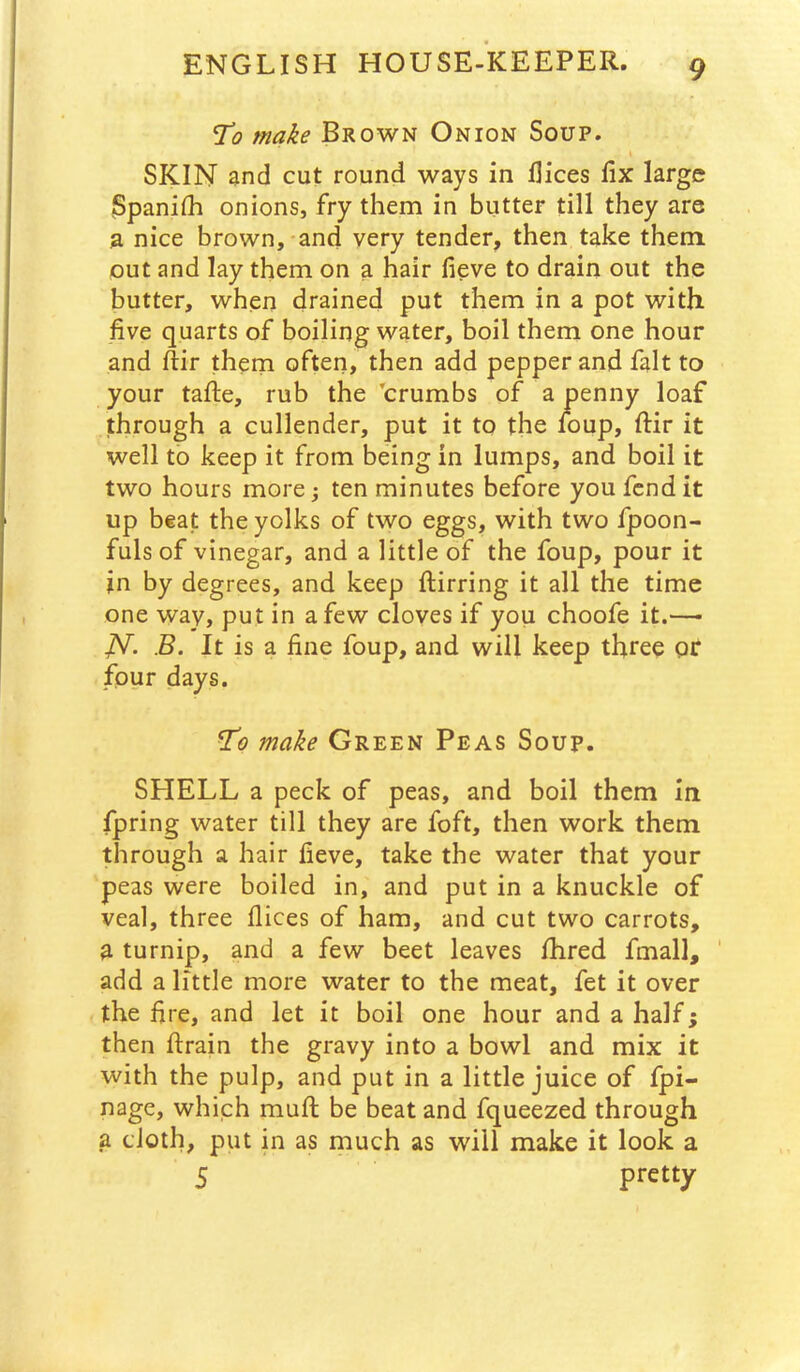 To make Brown Onion Soup. SKIN and cut round ways in flices fix large ISpanilh onions, fry them in butter till they are a nice brown,-and very tender, then take them, out and lay them on a hair fieve to drain out the butter, when drained put them in a pot with five quarts of boiling water, boil them one hour and ftir theni often, then add pepper and fait to your tafte, rub the 'crumbs of a penny loaf through a cullender, put it to the ioup, fiir it well to keep it from being in lumps, and boil it two hours more j ten minutes before you fend it up beat the yolks of two eggs, with two fpoon- fuls of vinegar, and a little of the foup, pour it in by degrees, and keep fliirring it all the time one way, put in a few cloves if you choofe it.—- JSf. B. It is a fine foup, and will keep three or four days. To make Green Peas Soup. SHELL a peck of peas, and boil them in fpring water till they are foft, then work them through a hair fieve, take the water that your peas were boiled in, and put in a knuckle of veal, three flices of ham, and cut two carrots, a turnip, and a few beet leaves flared fmall, ' add a little more water to the meat, fet it over the fire, and let it boil one hour and a half; then ftrain the gravy into a bowl and mix it with the pulp, and put in a little juice of fpi- nage, which mufl: be beat and fqueezed through a cloth, put in as much as will make it look a 5 pretty