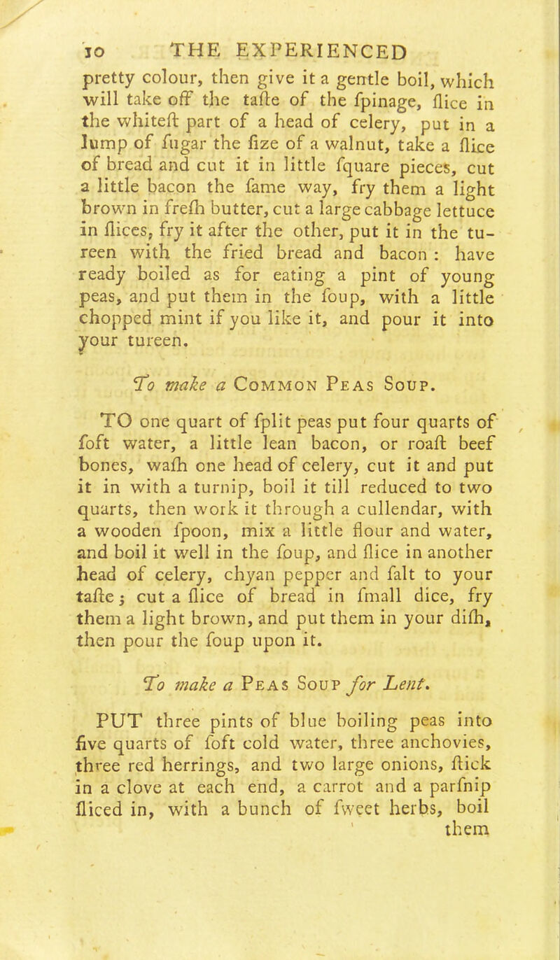 pretty colour, then give it a gentle boil, which ■will take off the tafte of the fpinage, flice in the whiteft part of a head of celery, put in a lump of fugar the fize of a walnut, take a flice of bread and cut it in little fquare pieces, cut a little bacon the fame way, fry them a light brown in frefli butter, cut a large cabbage lettuce in fliccs, fry it after the other, put it in the tu- reen with the fried bread and bacon : have ready boiled as for eating a pint of young peas, and put them in the foup, with a little chopped mint if you like it, and pour it into your tureen. make a Common Peas Soup. TO one quart of fplit peas put four quarts of foft water, a little lean bacon, or roaft beef bones, wa£h one head of celery, cut it and put it in with a turnip, boil it till reduced to two quarts, then work it through a cullendar, with a wooden fpoon, mix a little flour and water, and boil it well in the foup, and flice in another head of celery, chyan pepper and fait to your tafle 3 cut a flice of bread in fmall dice, fry them a light brown, and put them in your difli, then pour the foup upon it. make a Peas Soup for Lent\ PUT three pints of blue boiling peas into five quarts of foft cold water, three anchovies, ,three red herrings, and two large onions, flick in a clove at each end, a carrot and a parfnip fliced in, with a bunch of fweet herbs, boil ' them