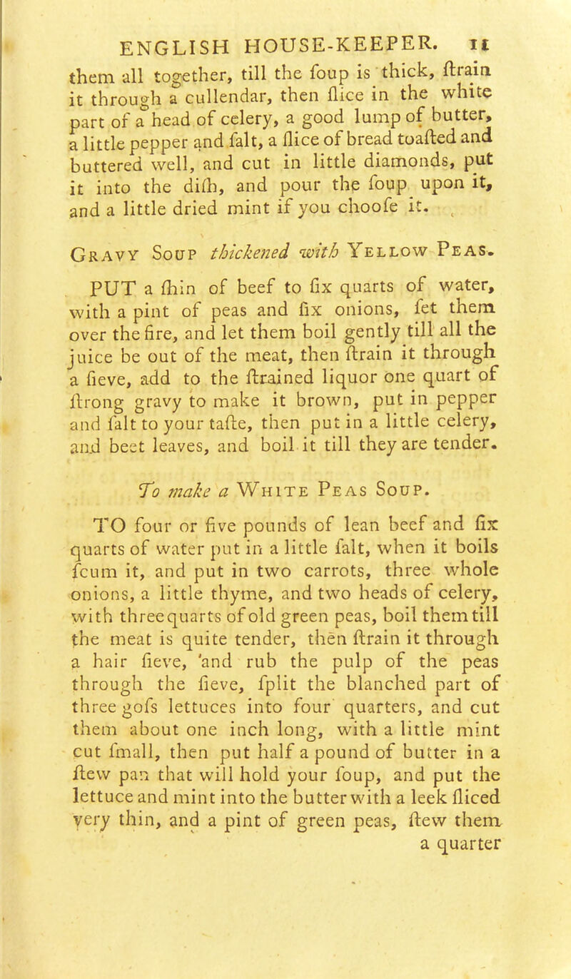 them all together, till the foup is thick, ftraiii it through a cullendar, then jflice in the white part of a head of celery, a good lump of butter, a little pepper and fait, a dice of bread toafted and buttered well, and cut in little diamonds, put it into the diih, and pour the foup upon it, and a little dried mint if you choofe it. ^ Gravy Soup thickened with Yellow Peas. PUT a fliin of beef to fix quarts of water, with a pint of peas and fix onions, fet them over the fire, and let them boil gently till all the juice be out of the meat, then ftrain it through a fieve, add to the ftrained liquor one quart of llrong gravy to make it brown, put in pepper and fait to your tafte, then put in a little celery, and beet leaves, and boil it till they are tender. To make a White Peas Soup. TO four or five pounds of lean beef and fix quarts of water put in a little fait, when it boils jfcum it, and put in two carrots, three whole onions, a little thyme, and two heads of celery, with threequarts of old green peas, boil them till the meat is quite tender, then drain it through a hair feve, 'and rub the pulp of the peas through the fieve, fplit the blanched part of three gofs lettuces into four quarters, and cut them about one inch long, with a little mint cut fmall, then put half a pound of butter in a flew pan that will hold your foup, and put the lettuce and mint into the butter with a leek diced very thin, and a pint of green peas, flew thenx a quarter