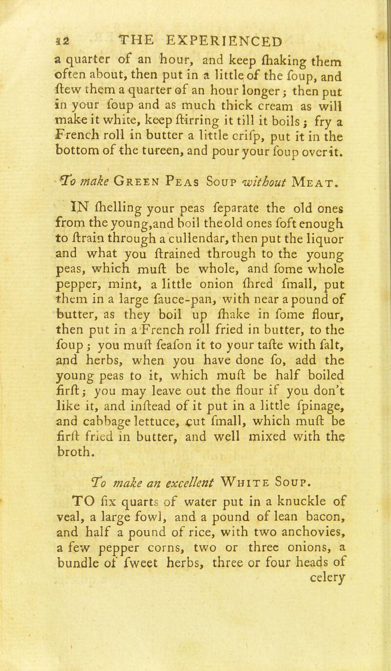 a quarter of an hour, and keep fliaking them often about, then put in a little of the foup, and flew them a quarter of an hour longer; then put in your foup and as much thick cream as will make it white, keep ftirring it till it boils ; fry a French roll in butter a little crifp, put it in the bottom of the tureen, and pour your foup ovcrit. Tt? make Green Peas Soup without Meat. IN fhelling your peas feparate the old ones from the young,and boil theold ones foft enough to flrain through a culiendar, then put the liquor and what you ftrained through to the young peas, which muft be whole, and fome whole pepper, mint, a little onion fhred fmall, put them in a large fauce-pan, with near a pound of butter, as they boil up lhake in fome flour, then put in a’French roll fried in butter, to the foup ; you mufl feafon it to your tafle with fait, and herbs, when you have done fo, add the young peas to it, which muft be half boiled firfl:; you may leave out the flour if you don’t like it, and inftead of it put in a little fpinage, and cabbage lettuce, <:ut fmall, which muft be firft fried in butter, and well mixed with the broth. ’To make an excellent White Soup. TO fix quarts of water put in a knuckle of veal, a large fowl, and a pound of lean bacon, and half a pound of rice, with two anchovies, a few pepper corns, two or three onions, a bundle of fweet herbs, three or four heads of celery 1