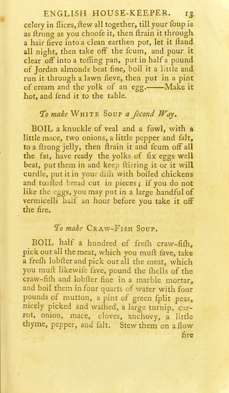 celery in flices, ftew all together, till your foup is as ftrong as you choofe it, then ftrain it through a hair fieve into a clean earthen pot, let it ftand all night, then take off the fcum, and pour it clear off into a tolling pan, put in half a pound of Jordan almonds beat fine, boil it a little and run it through a lawn fieve, then put in a pint of cream and the yolk of an egg. Make it hot, and fend it to the table. ^0 make'WHIT'S. Soup a fecond Way, BOIL a knuckle of veal and a fowl, with a little mace, two onions, a little pepper and fait, to a ftrong jelly, then ftrain it and fcum off all the fat, have ready the yolks of fix eggs well beat, put them in and keep ftirring it or it will curdle, put it in yourdiih with boiled chickens and toalled bread cut in pieces j if you do not like the eggs, you may put in a large handful of vermicelli half an hour before you take it off the fire. ^0 make Craw-Fish Soup. BOIL half a hundred of frelh craw-filh, pick out all the meat, which you mufi: fave, take a frefii lobfier and pick out all the meat, which you mufi: likewife fave, pound the fliells of the craw-filh and lobfier fine in a marble mortar, and boil them in four quarts of water with four pounds of mutton, a pint of green fplit peas,, nicely picked and wafhed, a large turnip, car- rot, onion, mace, cloves, anchovy, a little thyme, pepper, and fait. Stew them on a flow fire