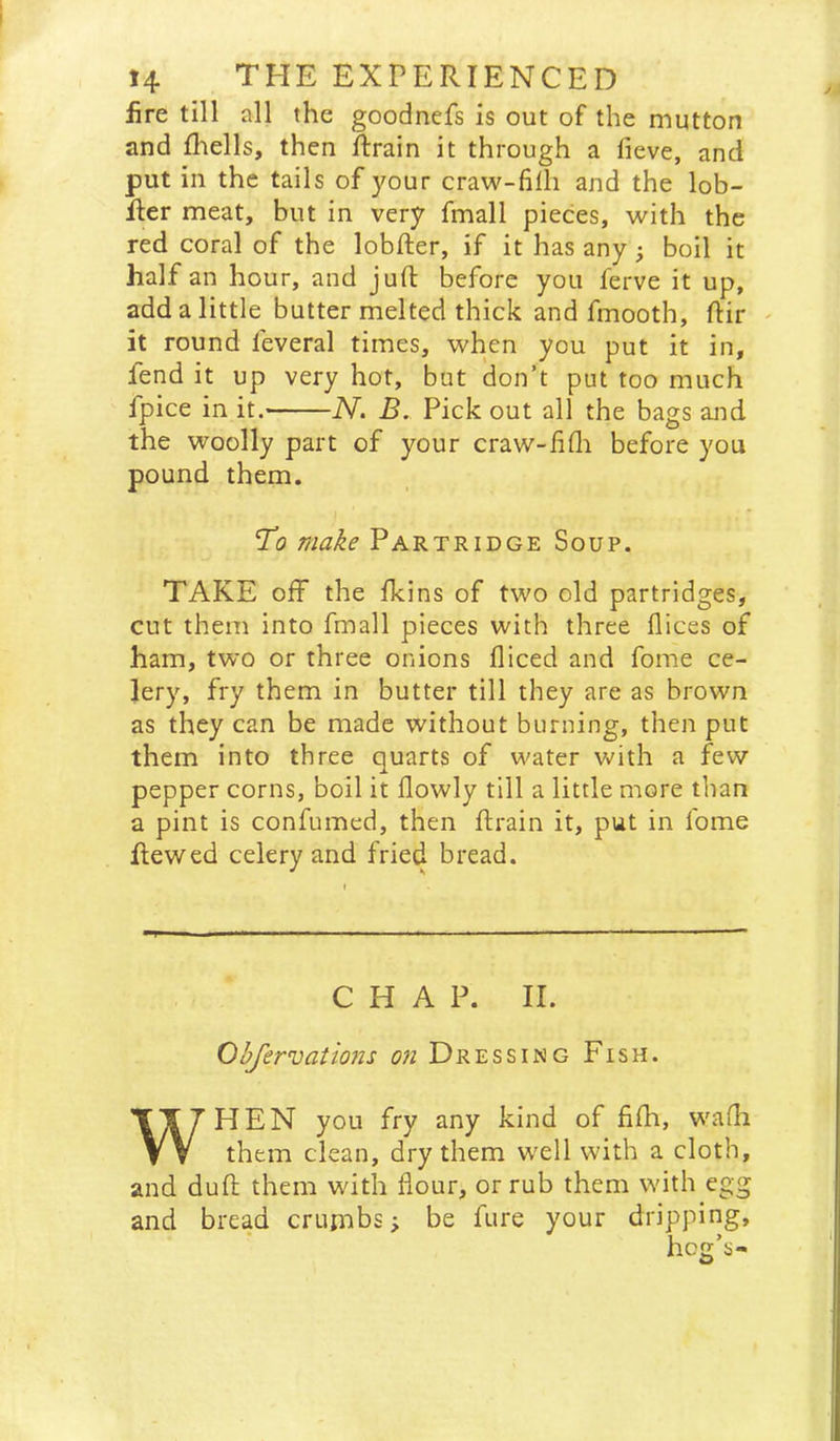 fire till all the goodnefs is out of the mutton and fliells, then ftrain it through a fieve, and put in the tails of your craw-filli and the lob- Rer meat, but in very fmall pieces, with the red coral of the lobfter, if it has any} boil it half an hour, and juft before you ferve it up, add a little butter melted thick and fmooth, ftir ' it round feveral times, when you put it in, fend it up very hot, but don’t put too much fpice in it. IV. B. Pick out all the bags and the woolly part of your craw-iifli before you pound them. V’o make Partridge Soup. TAKE oif the fkins of two old partridges, cut them into fmall pieces with three flices of ham, two or three onions diced and fome ce- lery, fry them in butter till they are as brown as they can be made without burning, then put them into three quarts of water with a few pepper corns, boil it flowly till a little more than a pint is confumed, then ftrain it, put in fome ftewed celery and fried bread. CHAP. II. Ohfervations on Dressing Fish. WHEN you fry any kind of fifh, wadi them clean, dry them well with a cloth, and duft them with flour, or rub them with egg and bread crumbs; be fure your dripping, hoe’s-