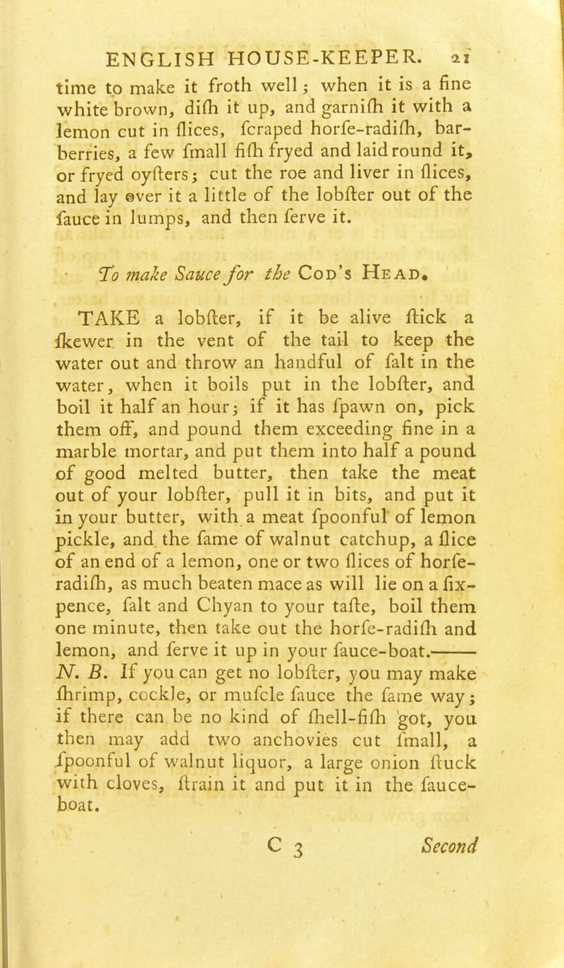 time to make it froth well; when it is a fine white brovvn, difh it up, and garnifh it with a lemon cut in dices, fcraped horfe-radifh, bar- berries, a few fmall fifh fryed and laid round it, or fryed oyfters j cut the roe and liver in dices, and lay ©ver it a little of the lobfter out of the fauce in lumps, and then ferve it. 'To make Sauce for the Cod’s Head* TAKE a lobfter, if it be alive ftick a fkewer in the vent of the tail to keep the water out and throw an handful of fait in the water, when it boils put in the lobfter, and boil it half an hourj if it has fpawn on, pick them off, and pound them exceeding fine in a marble mortar, and put them into half a pound of good melted butter, then take the meat out of your lobfter, pull it in bits, and put it in your butter, with a meat fpoonful’ of lemon pickle, and. the fame of walnut catchup, a dice of an end of a lemon, one or two dices of horfe- radifh, as much beaten mace as will lie on a fix- pence, fait and Chyan to your tafte, boil them one minute, then take out the horfe-radifh and lemon, and ferve it up in your fauce-boat. N, B. If you can get no lobfter, you may make fhrimp, cockle, or mufcle fauce the fame way; if there can be no kind of fhell-fifh got, you then may add two anchovies cut fmall, a fpoonful of walnut liquor, a large onion ftuck with cloves, drain it and put it in the fauce- boat. c 3 Second