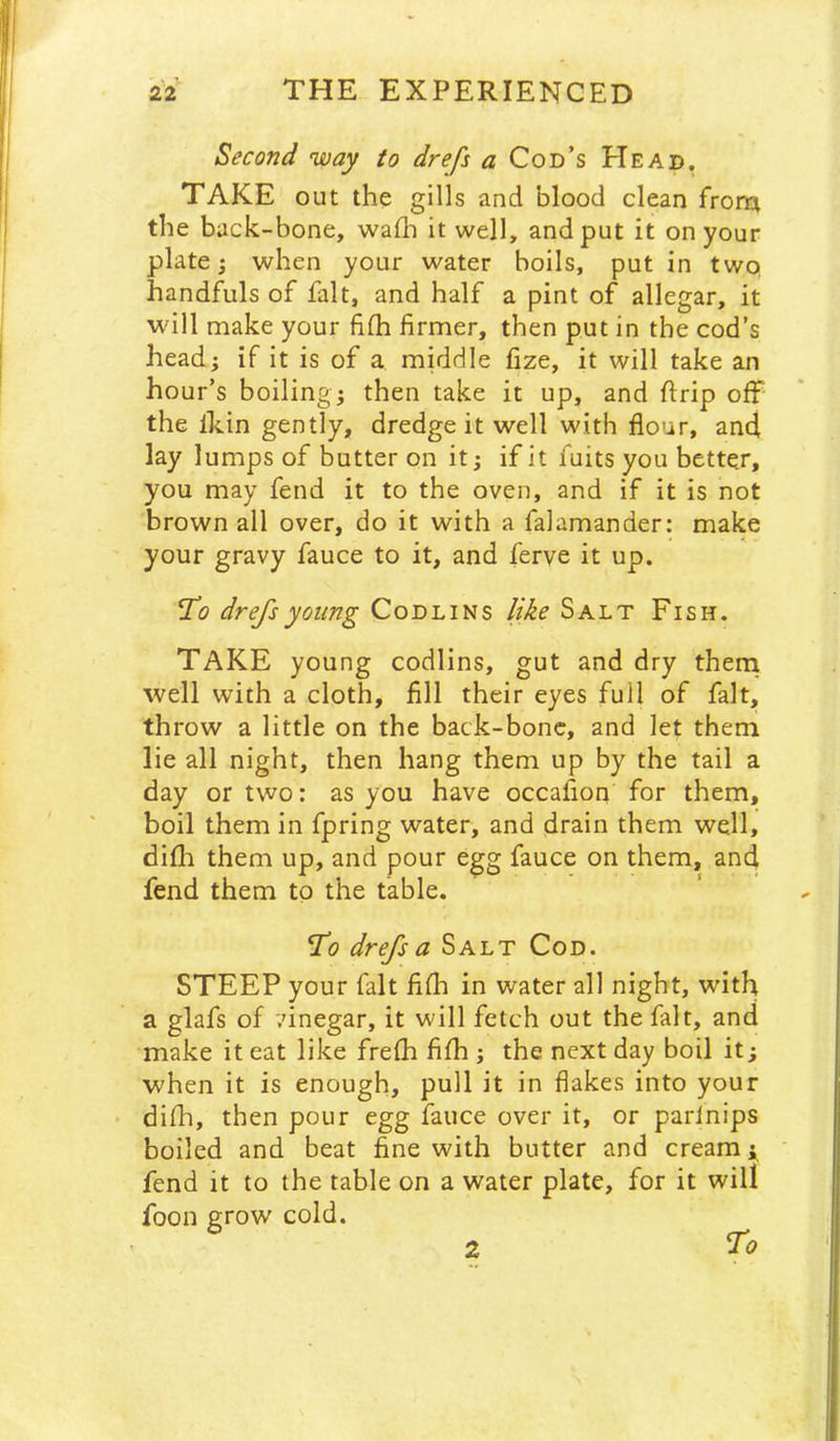 Second 'way to drefs a Cod’s Head. TAKE out the gills and blood clean from the buck-bone, walh it well, and put it on your plate; when your water boils, put in twq handfuls of fait, and half a pint of allegar, it will make your fifh firmer, then put in the cod’s head; if it is of a middle fize, it will take an hour’s boiling; then take it up, and ftrip off the Ihin gently, dredge it well with flour, and lay lumps of butter on it; if it fuits you better, you may fend it to the oven, and if it is not brown all over, do it with a falamander: make your gravy fauce to it, and ferve it up. Tlo drefs young Codlins like Salt Fish. Take young codlins, gut and dry theni well with a cloth, fill their eyes full of fait, throw a little on the back-bonc, and let them lie all night, then hang them up by the tail a day or two: as you have occafion for them, boil them in fpring water, and drain them well, difh them up, and pour egg fauce on them, and fend them to the table. To drefs a Salt Cod. STEEP your fait fifli in water all night, with a glafs of '.’inegar, it will fetch out the fait, and make it eat like frelh fifih ; the next day boil it; when it is enough, pull it in flakes into your • difh, then pour egg fauce over it, or parlnips boiled and beat fine with butter and cream i fend it to the table on a water plate, for it will foon grow cold. 2 To