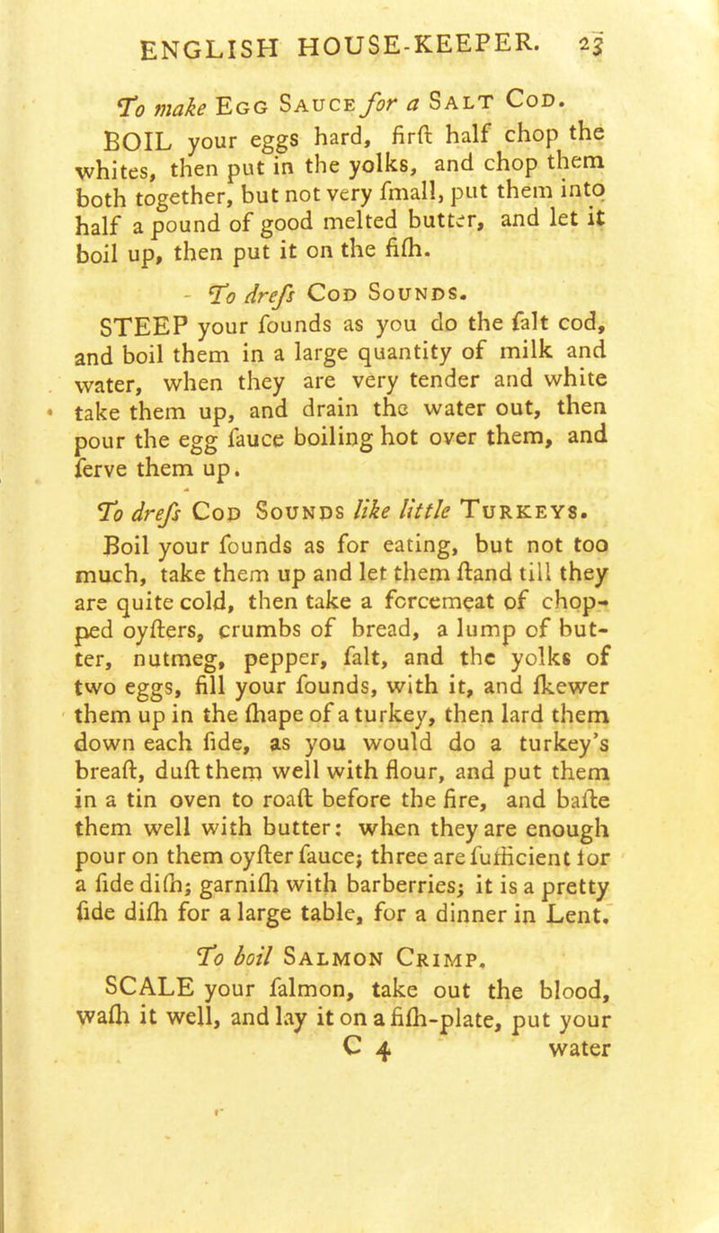 ^0 tiidke Egg Sauce J^ot ci Salt Cod. BOIL your eggs hard, firft half chop the whites, then put in the yolks, and chop them both together, but not very fmall, put them into half a pound of good melted butter, and let it boil up, then put it on the fifh. - ^0 drefs Cod Sounds. STEEP your founds as you do the fait cod, and boil them in a large quantity of milk and water, when they are very tender and white • take them up, and drain the water out, then pour the egg fauce boiling hot over them, and ferve them up. % drefs Cod Sounds like little Turkeys. Boil your founds as for eating, but not too much, take them up and let them ftand till they are quite cold, then take a forcemeat of chop- ped oyfters, crumbs of bread, a lump of but- ter, nutmeg, pepper, fait, and the yolks of two eggs, fill your founds, with it, and fkewer them up in the fhape of a turkey, then lard them down each fide, as you would do a turkey’s bread:, dull them well with flour, and put them in a tin oven to roaft before the fire, and balle them well with butter: when they are enough pour on them oyfter faucej three arefuflicient lor a fide dilh; garnifli with barberries; it is a pretty fide difh for a large table, for a dinner in Lent.’ T^o boil Salmon Crimp, SCALE your falmon, take out the blood, walh it well, and lay it on a fifh-plate, put your C 4 water