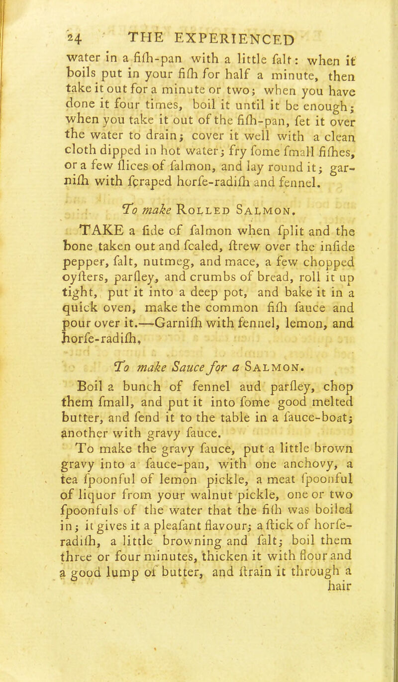 water in a fith-pan with a little fait: when it boils put in your fi(h for half a minute, then take it out for a minute or two; when you have done it four times, boil it until it be enough; when you take it out of the fifh-pan, fet it over the water to drain j cover it well with a clean cloth dipped in hot water; fry fome fmali fifhes, or a few flices of falmon, and lay round it; gar- nilh with fpraped horfe-radifh and fennel. To make Rolled Salmon, TAKE a lide of falmon when fplit and the bone taken out and fcaled, ftrew over the inlide pepper, fait, nutmeg, and mace, a few chopped cyders, parfley, and crumbs of bread, roll it up tight, put it into a deep pot, and bake it in a quick oven, make the common fifli fauce and pour over it.—Garnifh with fennel, lemon, and horfe-radifh, To make Sauce for a Salmon. Boil a bunch of fennel aud parfley, chop them fmall, and put it into fome good melted butter, and fend it to the table in a fauce-boat; another with gravy fauce. To make the gravy fauce, put a little brown gravy into a fauce-pan, with one anchovy, a tea fpoonful of lemon pickle, a meat fpoonful of liquor from your walnut pickle, one or two fpoontuls of the water that the fi(h vvas boiled in; it gives it a pleafant flavour; a flick of horfe- radilh, a little browning and fait; boil them three or four minutes, thicken it with flour and a good lump of butter, and drain it through a hair