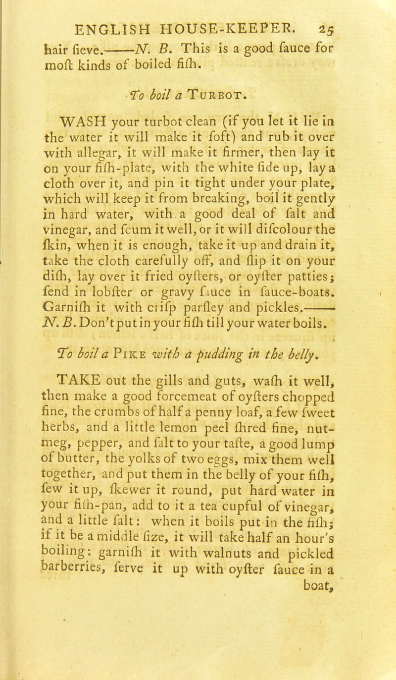 hair fieve. N. B. This is a good fauce for mofl kinds of boiled fi£h. ^0 boil a Turbot. WASH your turbot clean (if you let it lie in the water it will make it foft) and rub it over with allegar, it will make it firmer, then lay it on your fifh-plate, with the white fide up, lay a’ cloth over it, and pin it tight under your plate, which will keep it from breaking, boil it gently in hard water, with a good deal of fait and vinegar, and fcum it well, or it will difcolour the Ikin, when it is enough, take it up and drain it, take the cloth carefully off, and flip it on your difh, lay over it fried oyfters, or oyfter patties; fend in lobfter or gravy fauce in fauce-boats. Garnifh it with ciifp parfley and pickles. N. B. Don’t put in your fifli till your water boils, To boil a Pike with a pudding in the belly. TAKE out the gills and guts, wafh it wellj then make a good forcemeat of oyfters chopped fine, the crumbs of half a penny loaf, a few fweet herbs, and a little lemon peel fhred fine, nut- meg, pepper, and fait to your tafte, a good lump of butter, the yolks of two eggs, mix them well together, and put them in the belly of your fifh, few it up, fkewer it round, put hard water in your fi(h-pan, add to it a tea cupful of vinegar, and a little fait: when it boils put in the fifli; if it be a middle fize, it Vv^ill take half an hour’s boiling: garnifh it with walnuts and pickled barberries, ferve it up with oyfter fauce in a boat.