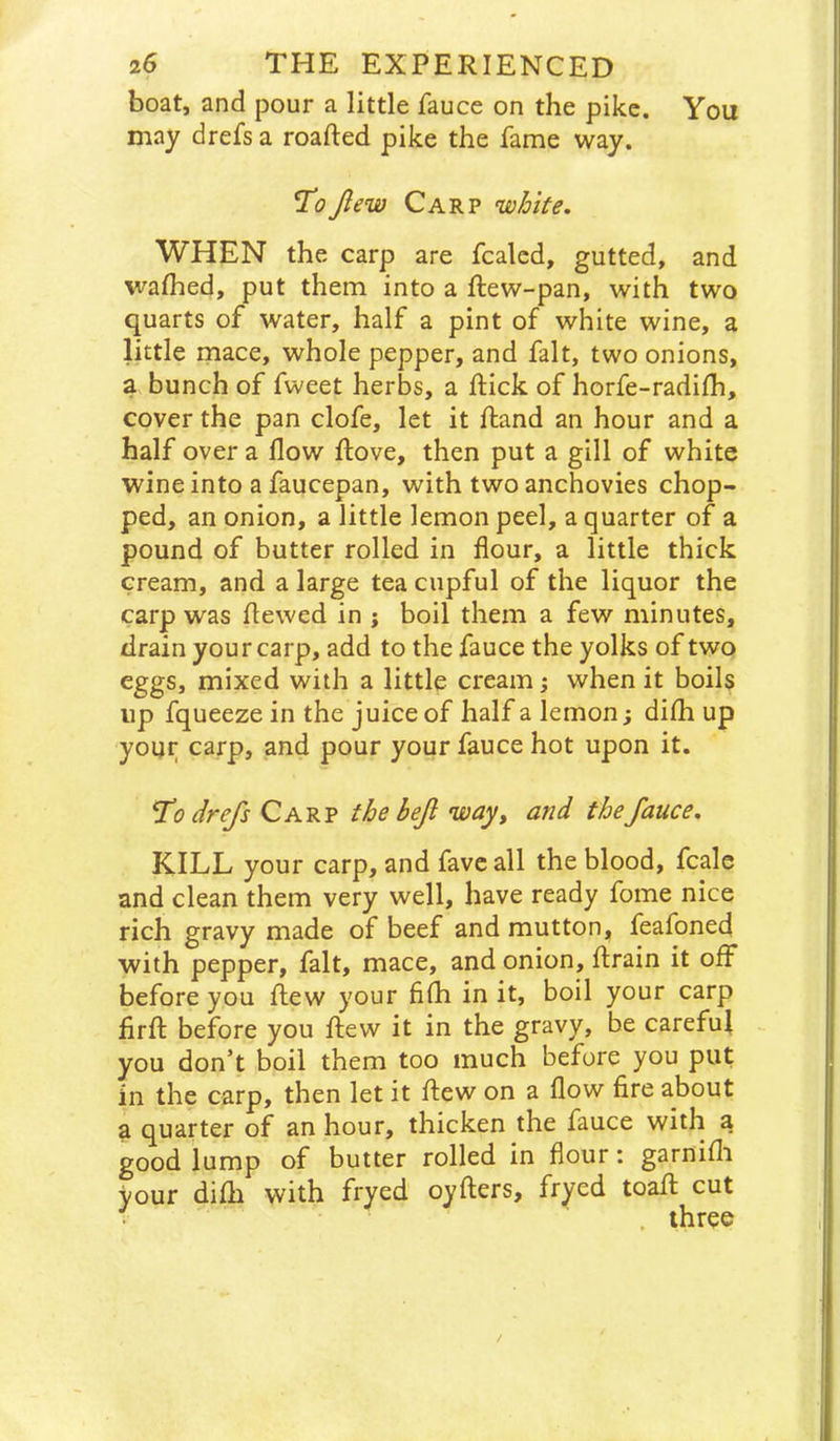 boat, and pour a little fauce on the pike. You may drefs a roafted pike the fame way. Ti?Jlew Carp 'wJoite. WHEN the carp are fcalcd, gutted, and wafhed, put them into a ftew-pan, with two quarts of water, half a pint of white wine, a little mace, whole pepper, and fait, two onions, a bunch of fweet herbs, a flick of horfe-radifh, cover the pan clofe, let it ftand an hour and a half over a flow ftove, then put a gill of white wine into a faucepan, with two anchovies chop- ped, an onion, a little lemon peel, a quarter of a pound of butter rolled in flour, a little thick cream, and a large tea cupful of the liquor the carp was flewed in j boil them a few minutes, drain your carp, add to the fauce the yolks of two eggs, mixed with a little creamy when it boils up fqueeze in the juice of half a lemon; dilh up your carp, and pour your fauce hot upon it. drefs Carp thebeji way, and the fauce, KILL your carp, and favcall the blood, fcale and clean them very well, have ready fome nice rich gravy made of beef and mutton, feafoned with pepper, fait, mace, and onion, flrain it off before you flew your fifh in it, boil your carp firfl before you flew it in the gravy, be carefuf you don’t boil them too much before you put in the carp, then let it flew on a flow fire about a quarter of an hour, thicken the fauce with a good lump of butter rolled in flour: garnifli your difh with fryed oyflers, fryed toafl cut . three /