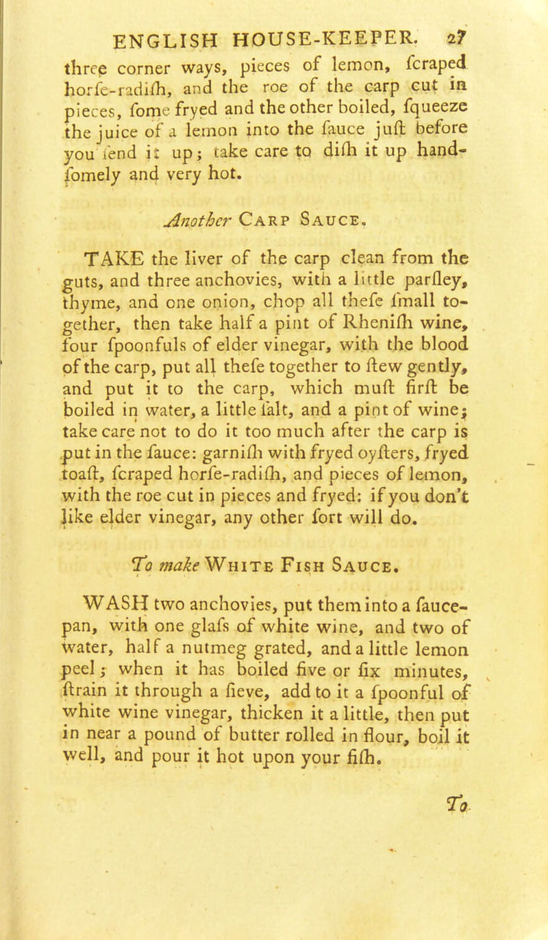 three corner ways, pieces of lemon, fcraped horfe-radilh, and the roe of the carp cut in. pieces, forne fryed and the other boiled, fqueezc the juice of a lemon into the fauce juft before you fend ii up; take care to difti it up hand- fomely and very hot. Another Carp Sauce, TAKE the liver of the carp clean from the guts, and three anchovies, with a little parfley, thyme, and one onion, chop all thefc fmall to- gether, then take half a pint of Rhenifti wine, four fpoonfuls of elder vinegar, with the blood of the carp, put all thefe together to ftew gently, and put it to the carp, which muft firft be boiled in water, a little lalt, and a pint of winej take care not to do it too much after the carp is .put in the fauce: garnifti with fryed oyfters, fryed toaft, fcraped horfe-radifti, and pieces of lemon, with the roe cut in pieces and fryed; if you don’t like elder vinegar, any other fort will do. To makeWniTE Fish Sauce. I WASH two anchovies, put them into a fauce- pan, with one glafs of white wine, and two of water, half a nutmeg grated, and a little lemon peel; when it has boiled five or fix minutes, ftrain it through a fieve, add to it a fpoonful of white wine vinegar, thicken it a little, then put in near a pound of butter rolled in flour, boil it well, and pour it hot upon your fifh.