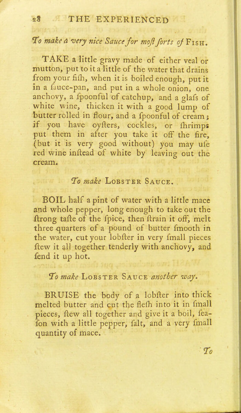 Ti? make a very nice Sauce Jor mojlforts ^ Fish. TAKE a little gravy made of either veal or mutton, put to it a little of the water that drains from yourfifli, when it is boiled enough, put it in a fauce-pan, and put in a whole onion, one anchovy, a fpoonful of catchup, and a glafs of white wine, thicken it with a good lump of butter rolled in dour, and a fpoonful of cream j if you have oyfters, cockles, or fhrimps put them in after you take it off the fire, (but it is very good without) you may ufe red wine inflead of white by leaving out the cream. To make Lobster Sauce. BOIL half a pint of water with a little mace and whole pepper, long enough to take out the ftrong tafle of the fpice, then drain it off, melt three quarters of a pound of butter fmooth in the water, cut your lobfter in very fmall pieces dew it all together tenderly with anchovy, and fend it up hot. To make Lobster Sauce another way. BRUISE the body of a lobder into thick melted butter and cut the flefh into it in fmall pieces, dew all together and give it a boil, fea- fon with a little pepper, fait, and a very fmall quantity of mace.