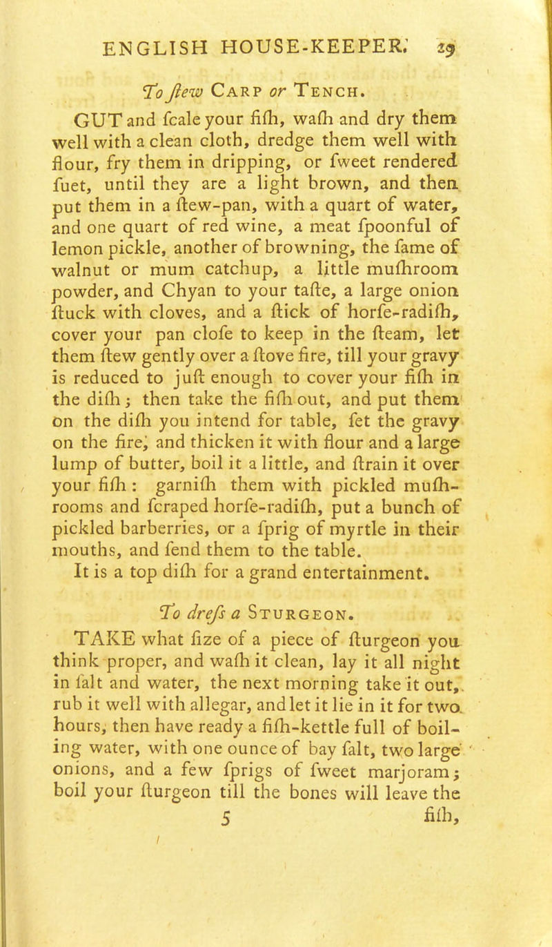 Jlew Carp or Tench. GUT and fcaleyour lifh, walh and dry them well with a clean cloth, dredge them well with flour, fry them in dripping, or fweet rendered fuet, until they are a light brown, and then put them in a ftew-pan, with a quart of water, and one quart of red wine, a meat fpoonful of lemon pickle, another of browning, the fame of walnut or mum catchup, a little mufhroom powder, and Chyan to your tafte, a large onion Ituck with cloves, and a flick of horfe-radifli, cover your pan clofe to keep in the fleam, let them flew gently over a flove fire, till your gravy is reduced to jufl enough to cover your fifli in the difli; then take the fifli out, and put them on the difli you intend for table, fet the gravy on the fire; and thicken it with flour and a large lump of butter, boil it a little, and flrain it over / your fifli: garnifli them with pickled mufli- rooms and fcraped horfe-radifli, put a bunch of pickled barberries, or a fprig of myrtle in their mouths, and fend them to the table. It is a top difli for a grand entertainment. Tlq drefs a Sturgeon. TAKE what fize of a piece of flurgeon you think proper, and wafli it clean, lay it all night in fait and water, the next morning take it out,, rub it well with allegar, and let it lie in it for two. hours; then have ready a fifh-kettle full of boil- ing water, with one ounce of bay fait, two large' ' onions, and a few fprigs of fweet marjoram; boil your flurgeon till the bones will leave the 5 /