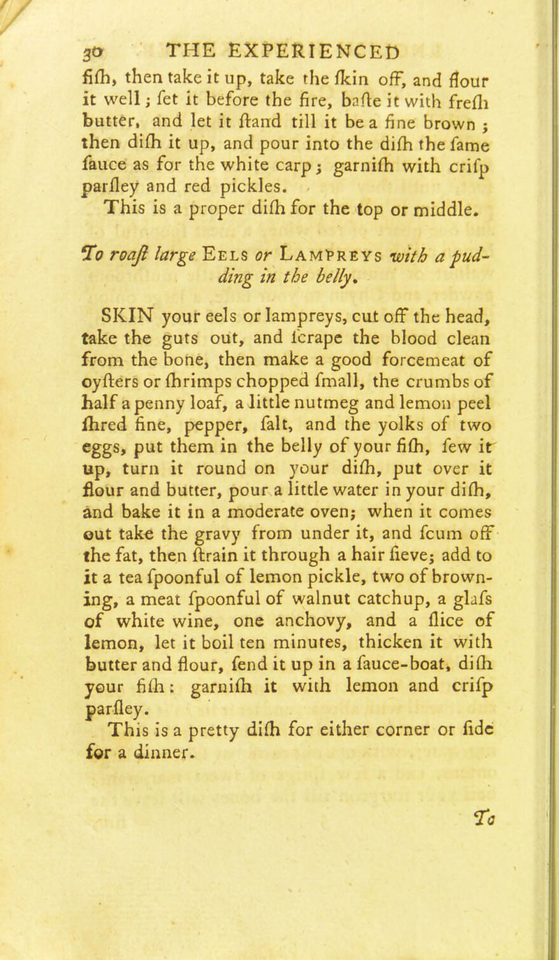 fifh, then take it up, take the Ikin off, and flour it well i fet it before the fire, bafie it with frefli butter, and let it ftand till it be a fine brown j then difh it up, and pour into the difh the fame fauce as for the white carp; garnifh with crifp parfiey and red pickles. - This is a proper difh for the top or middle. To roaji large Eels or LamEreys with a pud- ding in the belly, SKIN your eels or lampreys, cut ofp the head, take the guts out, and fcrape the blood clean from the bone, then make a good forcemeat of oyfters or fhrimps chopped fmall, the crumbs of half a penny loaf, a little nutmeg and lemon peel fhred fine, pepper, fait, and the yolks of two eggs, put them in the belly of your fifh, few it up, turn it round on your difh, put over it flour and butter, pour a little water in your difh, and bake it in a moderate oven; when it comes out take the gravy from under it, and fcum off the fat, then ftrain it through a hair fieve; add to it a tea fpoonful of lemon pickle, two of brown- ing, a meat fpoonful of walnut catchup, a glafs of white wine, one anchovy, and a flice of lemon, let it boil ten minutes, thicken it with butter and flour, fend it up in a fauce-boat, difh your fifh: garnifh it with lemon and crifp is a pretty difh for either corner or fide for a dinner. parfley Thii