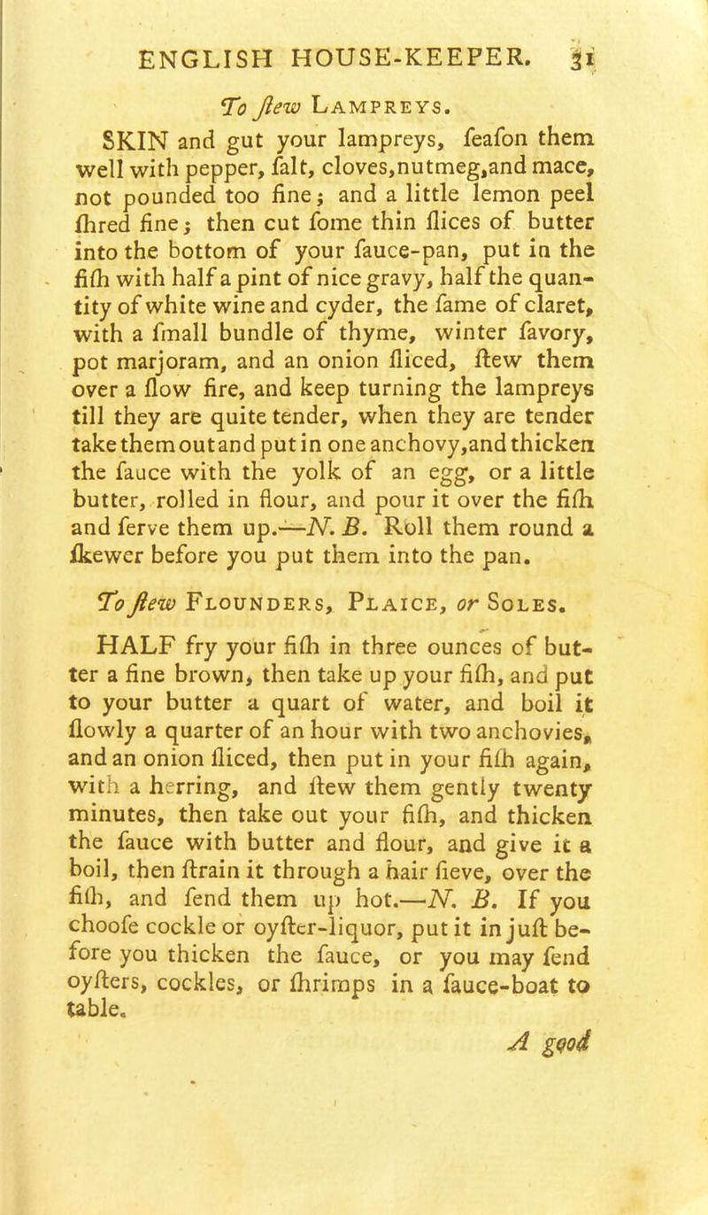 To Jiew Lampreys. SKIN and gut your lampreys, feafon them well with pepper, fait, cloves,nutmeg,and mace, not pounded too fine; and a little lemon peel fhred fine; then cut fome thin dices of butter into the bottom of your fauce-pan, put in the - filh with half a pint of nice gravy, half the quan- tity of white wine and cyder, the fame of claret, with a fmall bundle of thyme, winter favory, pot marjoram, and an onion diced, ftew them over a dow fire, and keep turning the lampreys till they are quite tender, when they are tender takethemoutand putin oneanchovy,andthicken the fauce with the yolk of an egg, or a little butter, rolled in flour, and pour it over the fidi and ferve them up.-—Ni B. Roll them round a Ikewer before you put them into the pan. Toftew Flounders, Plaice, or Soles. HALF fry your fidi in three ounces of but- ter a fine brown, then take up your fidi, and put to your butter a quart of water, and boil it dowly a quarter of an hour with two anchovies, and an onion diced, then put in your fifh again, with a herring, and dew them gently twenty minutes, then take out your fidi, and thicken the fauce with butter and flour, and give it a boil, then drain it through a hair fieve, over the fidi, and fend them up hot.—N. B. If you choofe cockle or oyder-liquor, put it in jud be- fore you thicken the fauce, or you may fend oyders, cockles, or Ihriraps in a fauce-boat to table. A gQod