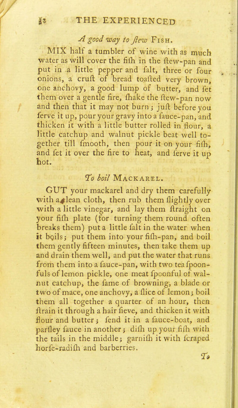 A good way to Jlew Fish. I MIX half a tumbler of wine with as much water as will cover the fifh in the ftew-pan and put in a little pepper and fait, three or four onions, a cruft of bread toafted very brown, one anchovy, a good lump of butter, and fet them over a gentle fire, ftiake the ftew-pan now and then that it may not burn; juft before you ferve it up, pour your gravy into a fauce-pan, and thicken it with a little butter rolled in flour, a little catchup and walnut pickle beat well to- gether till fmooth, then pour it on your fifti, and fet it over the fire to heat, and ferve it up hot. 7(9 boil Mackarel. GUT your mackarel and dry them carefully with a^lean cloth, then rub them Hightly over with a little vinegar, and lay them ftraight on your fifti plate (for turning them round often breaks them) put a little fait in the water when it bgils; put them into yourfifti-pan, and boil them gently fifteen minutes, then take them up and drain them well, and put the water that runs frorh them into a fauce-pan, with two tea fpoon- fuls of lemon pickle, one meat fpoonful of wal- nut catchup, the fame of browning, a blade or two of mace, one anchovy, a fticc of lemon; boil them all together a quarter of an hour, then ftrain it through a hair fieve, and thicken it with flour and butter j fend it in a fauce-boat, and parfley fauce in another; difti up your fifh with the tails in the middle; garnifh it with fcraped horle-radifh and barberries.