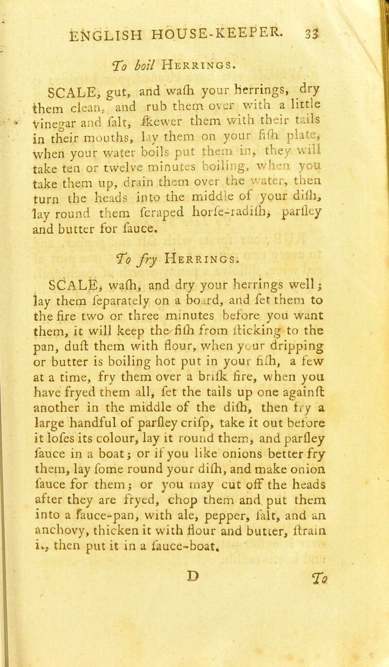 To boil Herrings. SCALE, gut, and wadi your herrings, dry . them clean, and rub them over with a little * Vinegar and fait, fkewer them with their tails in their mouths, lay them on your hlh plate, when your water boils put them in, they will take ten or twelve minutes boiling, when you take them up, drain them over the water, then turn the heads into the middle of your dllh, lay round them fcraped horfe-iadilh, parlley and butter for fauce. t To fry Herrings. SCALE# walh, and dry your herrings well; lay them feparately on a board, and fet them to the fire two or three minutes before you want them, it will keep thexfifia from llicking to the pan, dull: them with flour, when your dripping or butter is boiling hot put in your fiih, a few at a time, fry them over a brillc fire, when you have fryed them all, fet the tails up one againfl: another in the middle of the dilh, then fry a large handful of parfley crifp, take it out before it lofes its colour, lay it round them# and parfley fauce in a boat; or if you like onions better fry them, lay fome round your difli, and make onion fauce for them j or you may cut off the heads after they are fryed, chop them and put them into a fauce-pan, with ale, pepper, fait, and an anchovy, thicken it with flour and butter, ffrain i.., then put it in a fauce-boat. D fo