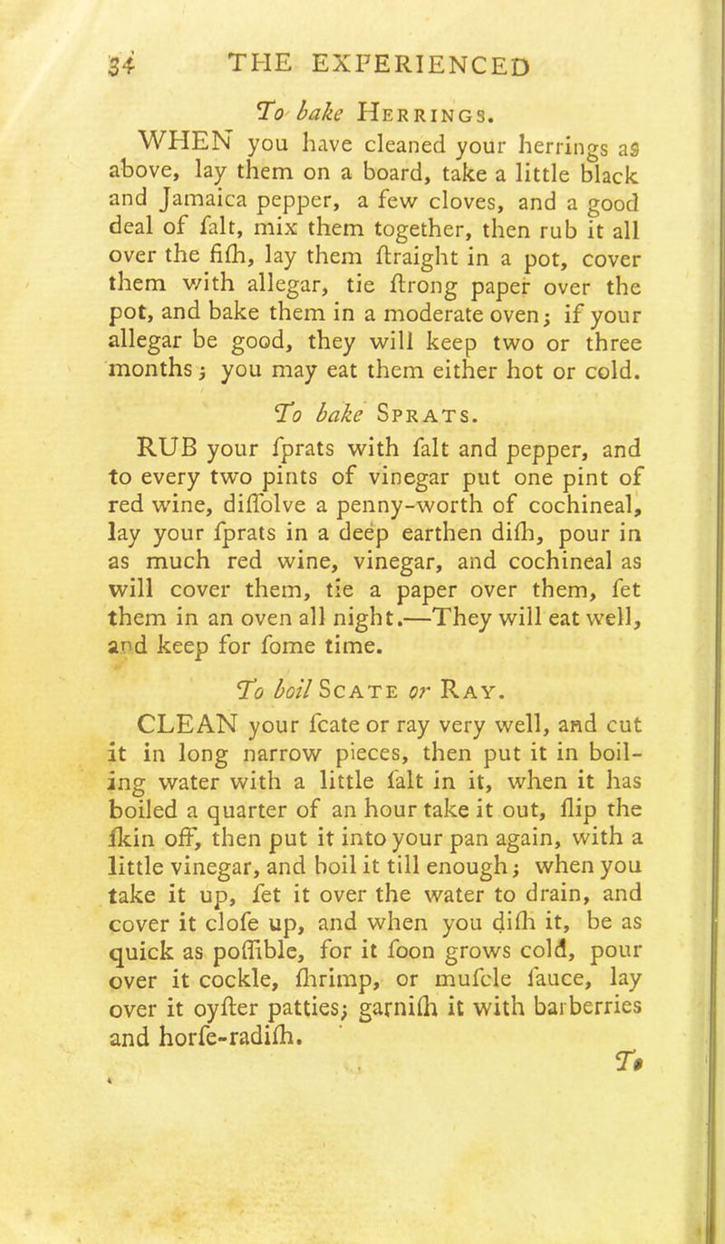 1^0 bake Herrings. WHEN you have cleaned your herrings as above, lay them on a board, take a little black and Jamaica pepper, a few cloves, and a good deal of fait, mix them together, then rub it all over the filh, lay them ftraight in a pot, cover them v/ith allegar, tie ftrong paper over the pot, and bake them in a moderate oven; if your allegar be good, they will keep two or three months; you may eat them either hot or cold. Ti? bake Sprats. RUB your fprats with fait and pepper, and to every two pints of vinegar put one pint of red wine, diffolve a penny-worth of cochineal, lay your fprats in a deep earthen dilh, pour in as much red wine, vinegar, and cochineal as will cover them, tie a paper over them, fet them in an oven all night.—They will eat well, and keep for fome time. ‘To boil Sc ATE or Ray. CLEAN your fcate or ray very well, and cut it in long narrow pieces, then put it in boil- ing water with a little fait in it, when it has boiled a quarter of an hour take it out, flip the flcin off, then put it into your pan again, with a little vinegar, and boil it till enough; when you take it up, fet it over the water to drain, and cover it clofe up, and when you difli it, be as quick as poflible, for it foon grows cold, pour over it cockle, flirimp, or mufcle fauce, lay over it oyfler patties; garnilh it with barberries and horfe-radifh. T$