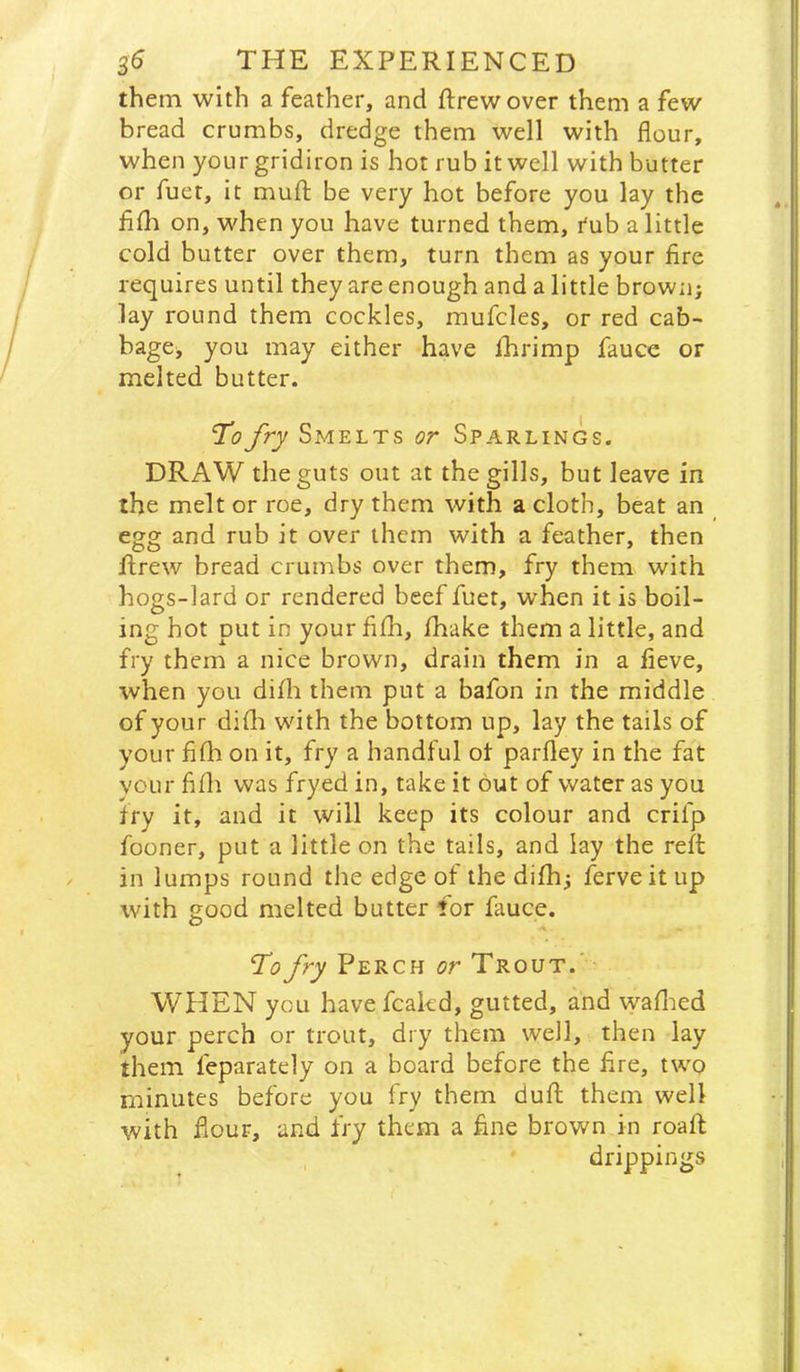 them with a feather, and ftrewover them a few bread crumbs, dredge them well with flour, when your gridiron is hot rub it well with butter or fuer, it mufl; be very hot before you lay the fiflt on, when you have turned them, rub a little cold butter over them, turn them as your fire requires until they are enough and a little brown; lay round them cockles, mufcles, or red cab- bage, you may either have ihrimp fauce or melted butter. To fry Smelts or Sparlings. DRAW the guts out at the gills, but leave in the melt or roe, dry them with a cloth, beat an egg and rub it over them with a feather, then flrew bread crumbs over them, fry them with hogs-lard or rendered beef fuet, when it is boil- ing hot put in your fifli, /hake them a little, and fry them a nice brown, drain them in a fieve, when you difh them put a bafon in the middle of your dHh with the bottom up, lay the tails of your filli on it, fry a handful ot parfley in the fat vour fifli was fryed in, take it out of water as you try it, and it will keep its colour and crifp fooner, put a little on the tails, and lay the reft in lumps round the edge of the difh; ferveitiip with good melted butter for fauce. I’d fry Perch or Trout.’ WHEN you have fcakd, gutted, and waflied your perch or trout, dry them well, then lay them feparately on a board before the fire, two minutes before you fry them duft them well with flour, and fry them a fine brown in roaft drippings