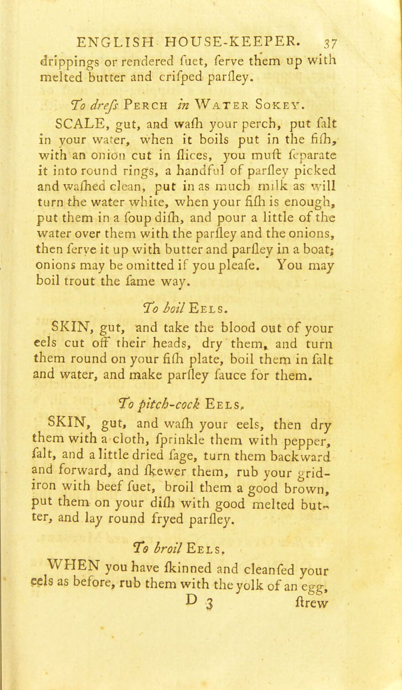 drippings or rendered fuet, ferve them up with melted butter and crifped parfley. d?'efs Perch in Water Sokey. SCALE, gut, and wafh your perch, put fait in your water, when it boils put in the fifh, with an onion cut in flices, you muft feparate it into round rings, a handful of parfley picked and waihed clean, put in as much milk as will turn the water white, when your fifh is enough, put them in a foup diih, and pour a little of the water over them with the parfley and the onions, then ferye it up with butter and parfley in a boat; onions may be omitted if you pleafe. You may boil trout the fame way. To boil'E'E'ls. SKIN, gut, and take the blood out of your cels cut off their heads, dry them, and turn them round on your fifh plate, boil them in fait and water, and make parfley fauce for them. To pitch-cock Eels, SKIN, gut, and wafh your eels, then dry them with a-cloth, fprinkle them with pepper, fait, and a little dried fage, turn them backward and forward, and fkewer them, rub your grid- iron with beef fuet, broil them a good brown, put them on your difli with good melted buU ter, and lay round fryed parfley. To broil Eels, M^HEN you have fkinned and cleanfed your cels as before, rub them with the yolk of an egg, 3 flrew