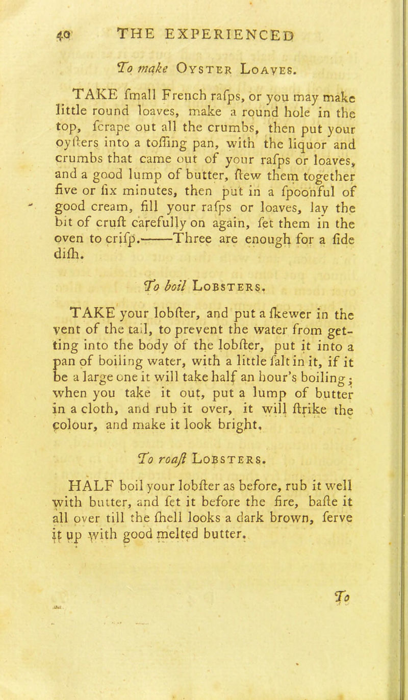 To make Oyster Loaves. TAKE fmall French rafps, or you may make little round loaves, make a round hole in the top, ferape out all the crumbs, then put your oyllers into a toffing pan, with the liquor and crumbs that came out of your rafps or loaves^ and a good lump of butter, Rew thern together five or fix minutes, then put in a fpoonful of good cream, fill your rafps or loaves, lay the bit of cruft carefully on again, fet them in the oven to crifp. Three are enough for a fide difti. To boil Lobsters, TAKE your lobfter, and put afkewer in the vent of the tail, to prevent the water from get- ting into the body of the lobfter, put it into a pan of boiling water, with a little fait in it, if it be a large one it will take half an hour’s boilings when you take it out, put a lump of butter- in a cloth, and rub it over, it will ftfike the colour, and make it look bright. To roaji Lobsters. HALF boil your lobfter as before, rub it well with butter, and fet it before the fire, bafte it all over till the fhcll looks a dark brown, ferve up -’\vith good melted butter.