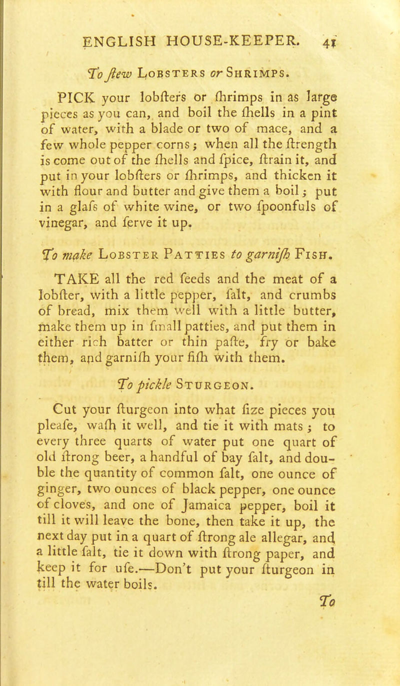 Ti? Jiew Lobsters or Shrimps. PICK your lobfters or fhrimps in as large pieces as you can, and boil the fhells in a pint of water, with a blade or two of mace, and a few whole pepper corns j when all the llrength is come out of the fhells and fpice, ftrain it, and put in your lobfters or fhrimps, and thicken it with flour and butter and give them a boil j put in a glafs of white wine, or two fpoonfuls of vinegar, and ferve it up. To make Lobster Patties to garnijh Fish. TAKE all the red feeds and the meat of a lobfter, with a little pepper, fait, and crumbs of bread, mix them well wdth a little butter, make them up in finall patties, and put them in either rich batter or thin pafte, fry or bake them, andgarnifh your fifh with them. To pickle Sturgeon. Cut your flurgeon into what fize pieces you pleafe, wafh it well, and tie it with mats ; to every three quarts of water put one quart of old flrong beer, a handful of bay fait, and dou- ble the quantity of common fait, one ounce of ginger, two ounces of black pepper, one ounce of cloves, and one of Jamaica pepper, boil it till it will leave the bone, then take it up, the next day put in a quart of ffrong ale allegar, and, a little fait, tie it down with ftrong paper, and keep it for ufe.—Don't put your fturgeon in till the water boils.