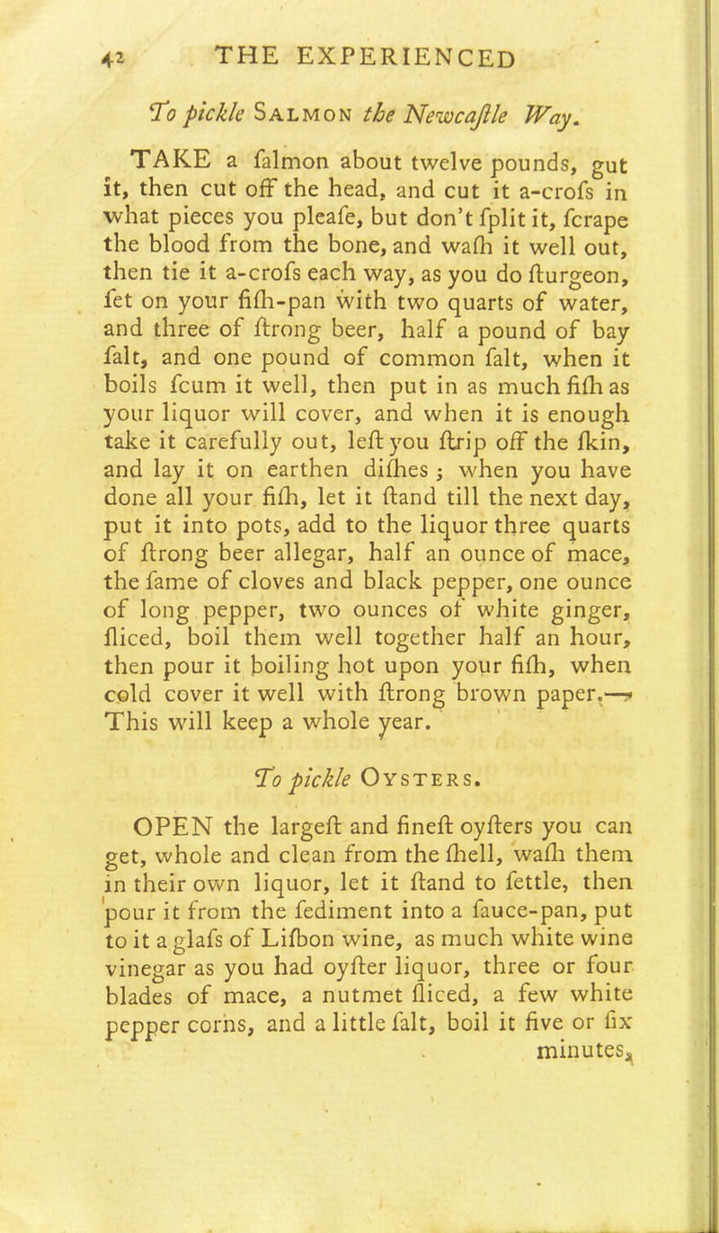 ^0 pickle Salmon the Newcajlle Way. TAKE a falmon about twelve pounds, gut it, then cut off the head, and cut it a-crofs in what pieces you pleafe, but don’t fplit it, fcrape the blood from the bone, and wafh it well out, then tie it a-crofs each way, as you do flurgeon, fet on your fifli-pan with two quarts of water, and three of ffrong beer, half a pound of bay fait, and one pound of common fait, when it boils fcum it well, then put in as muchfiffias your liquor will cover, and when it is enough take it carefully out, left you ftrip off the fkin, and lay it on earthen difhes ; when you have done all your fi£h, let it ftand till the next day, put it into pots, add to the liquor three quarts of ftrong beer allegar, half an ounce of mace, the fame of cloves and black pepper, one ounce of long pepper, two ounces of white ginger, lliced, boil them well together half an hour, then pour it boiling hot upon your filh, when cold cover it well with ftrong brown paper.—!* This will keep a whole year. pickle Oysters. OPEN the largeft and fineft oyfters you can get, whole and clean from the fhell, wafti them in their own liquor, let it ftand to fettle, then pour it from the fediment into a fauce-pan, put to it a glafs of Lifbon wine, as much white wine vinegar as you had oyfter liquor, three or four blades of mace, a nutmet lliced, a few white pepper corns, and a little fait, boil it five or fix minuteSj^