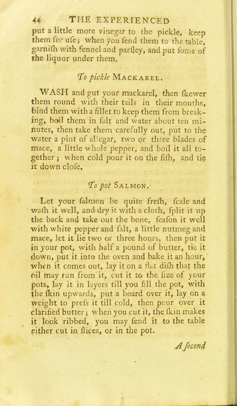 put a little more vinegar to the pickle, keep them for ufe j when you fend them to the table, garnifli with fennel and parfley, and put fome of the liquor under them. T’o pickle Mackarel. WASH and gut your mackarel, then fkewer them round with their tails in their mouths, bind them with a fillet to keep them from break- ing, boil them in fait and water about ten mi- nutes, then take them carefully out, put to the water a pint of allegar, two or three blades of mace, a little whole pepper, and boil it all to- gether ; when cold pour it on the fi^, and tie it down clpfe. Salmon,' I Let your falmon be quite fretb, fcale and wafh it well, and dry it with a cloth, fplit it up the back and take out the bone, feafon it well with white pepper and fait, a little nutmeg and mace, let it lie two or three hours, then put it in your pot, with half a pound of butter, tie it down, put it into the oven and bake it an hour,' when it comes out, lay it on a flat diib that the oil may run from it, cut it to the fize of your pots, lay it in layers till you fill the pot, with the ikin upwards, put a board over it, lay on a weight to prefs it till cold, then pour over it clarified butter when you cut it, the fkin makes it look ribbed, you may fend it to the table cither cut in dices, or in the pot. A Jecon4