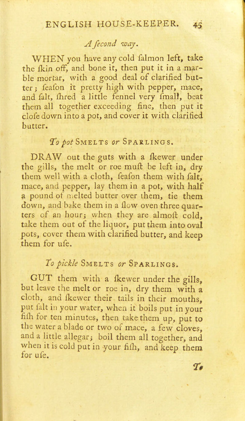 Afecond way. WHEN you have any cold falmon left, take the Ikin off, and bone it, then put it in a mar- ble mortar, with a good deal of clarified but- ter; feafon it pretty high with pepper, mace, and fait, Ihred a little fennel very fmall, beat them all together exceeding fine, then put it clofe down into a pot, and cover it with clarified butter. Ti?Smelts or Sparlings. DRAW out the guts with a fkewer under the gills, the melt or roe mufi: be left in, dry them well with a cloth, feafon them with fait, mace, and pepper, lay them in a pot, with half a pound of njclted butter over them, tie them down, and bake them in a flow oven three quar- ters of an hour; when they are almofl: cold, take them out of the liquor, put them into oval pots, cover them with clarified butter, and keep them for ufe. To pickle Smelts or Sparlings. GUT them with a flcewer under the gills, but leave the melt or roe in, dry them with a cloth, and flcewer their tails in their mouths, put fait in your water, when it boils put in your fifh for ten minutes, then take them up, put to the water a blade or two of mace, a few cloves, and a little allegar; boil them all together, and when it is cold put in your fifli, and keep them for ufe.