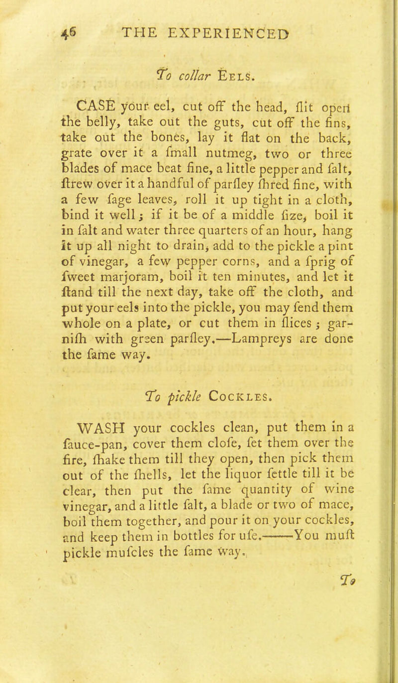 To collar Eels. CASE your eel, cut off the head, flit operl the belly, take out the guts, cut off the fins, take out the bones, lay it flat on the back, grate over it a fmall nutmeg, two or three blades of mace beat fine, a little pepper and fait, ffrew over it a handful of parfley ffred fine, with a few fage leaves, roll it up tight in a cloth, bind it well; if it be of a middle fize, boil it in fait and water three quarters of an hour, hang it up all night to drain, add to the pickle a pint of vinegar, a few pepper corns, and a fprig of fweet marjoram, boil it ten minutes, and let it fland till the next day, take off the cloth, and put your eels into the pickle, you may fend them whole on a plate, or cut them in flices j gar- nifh with green parfley.—Lampreys are done the fame way. To pckle Cockles. WASH your cockles clean, put them in a fauce-pan, cover them clofe, fet them over the fire, fhake them till they open, then pick them out of the fhells, let the liquor fettle till it be clear, then put the fame quantity of wine vinegar, and a little fait, a blade or two of mace, boil them together, and pour it on your cockles, and keep them in bottles for ufe. You muff pickle mufcles the fame way,,
