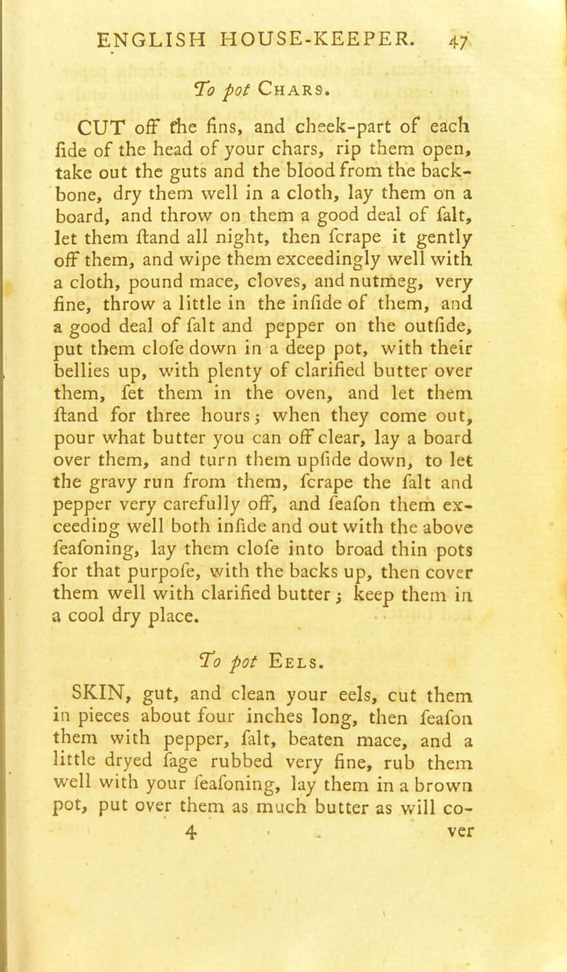 To pot Chars. CUT ofF riie fins, and cheek-part of each fide of the head of your chars, rip them open, take out the guts and the blood from the back- bone, dry them well in a cloth, lay them on a board, and throw on them a good deal of fait, let them ftand all night, then fcrape it gently off them, and wipe them exceedingly well with a cloth, pound mace, cloves, and nutmeg, very fine, throw a little in the infide of them, and a good deal of fait and pepper on the outfide, put them clofe down in a deep pot, with their bellies up, with plenty of clarified butter over them, fet them in the oven, and let them Rand for three hours 5 when they come out, pour what butter you can off clear, lay a board over them, and turn them upfide down, to let the gravy run from them, fcrape the fait and pepper very carefully off, and feafon them ex- ceeding well both infide and out with the above feafoning, lay them clofe into broad thin pots for that purpofe, with the backs up, then cover them well with clarified butter; keep them in. a cool dry place. To pot Eels. SKIN, gut, and clean your eels, cut them in pieces about four inches long, then feafon them with pepper, fait, beaten mace, and a little dryed fage rubbed very fine, rub them well with your feafoning, lay them in a brown pot, put over them as much butter as will co- 4 ver