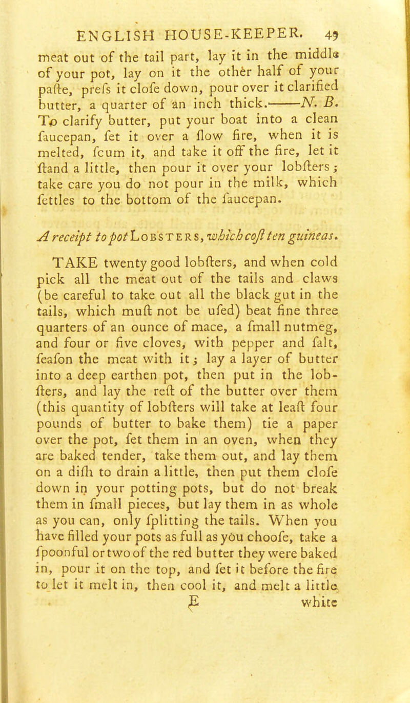 meat out of the tail part, lay it in the middls of your pot, lay on it the other half ot your pafte, prefs it clofe down, pour over it clarified butter, a quarter of an inch thick.' JV- B. To clarify butter, put your boat into a clean faucepan, fet it over a flow fire, when it is melted, fcum it, and take it off the fire, let it ftand a little, then pour it over your lobflers; take care you do not pour in the milk, which fettles to the bottom of the faucepan. ^ receipt to pot Lobsters, which coji ten guineas» TAKE twenty good lobfters, and when cold pick all the meat out of the tails and claws (be careful to take out all the black gut in the tails, which muft not be ufed) beat fine three quarters of an ounce of mace, a fmall nutmeg, and four or fve cloves, with pepper and fait, feafon the meat with it; lay a layer of butter into a deep earthen pot, then put in the lob- fiers, and lay the reft of the butter over them (this quantity of lobfters will take at leaft four pounds of butter to bake them) tie a paper over the pot, fet them in an oven, when they are baked tender, take them out, and lay them on a difli to drain a little, then put them clofe down in your potting pots, but do not break them in fmall pieces, but lay them in as whole as you can, only fplitting the tails. When you have filled your pots as full as yCu choofe, take a fpoonful ortwoof the red butter they were baked in, pour it on the top, and fet it before the fire to let it melt in, then cool it, and melt a little. white